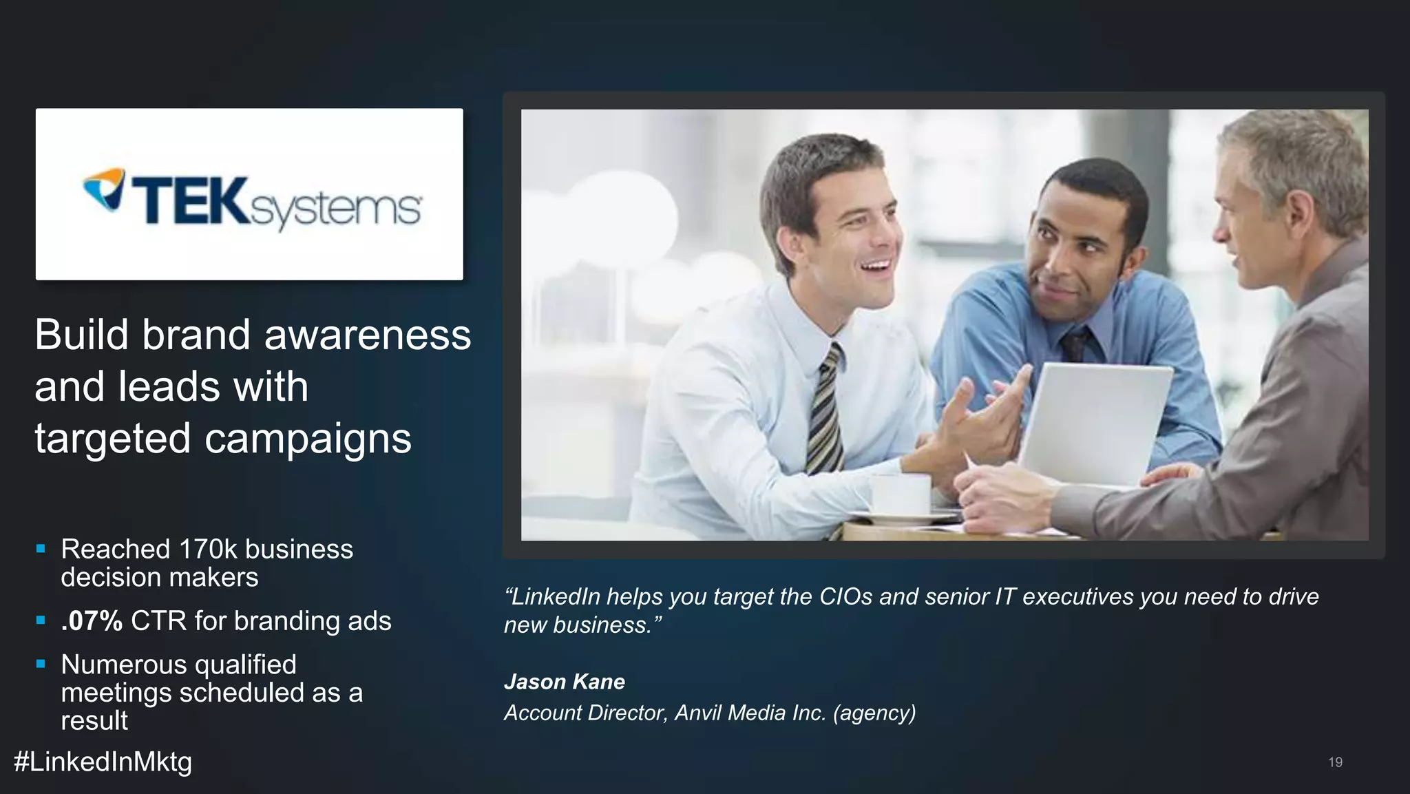 Build brand awareness 
and leads with 
targeted campaigns 
 Reached 170k business 
decision makers 
 .07% CTR for branding ads 
 Numerous qualified 
meetings scheduled as a 
result 
#LinkedInMktg 
19 
“LinkedIn helps you target the CIOs and senior IT executives you need to drive 
new business.” 
Jason Kane 
Account Director, Anvil Media Inc. (agency) 
 