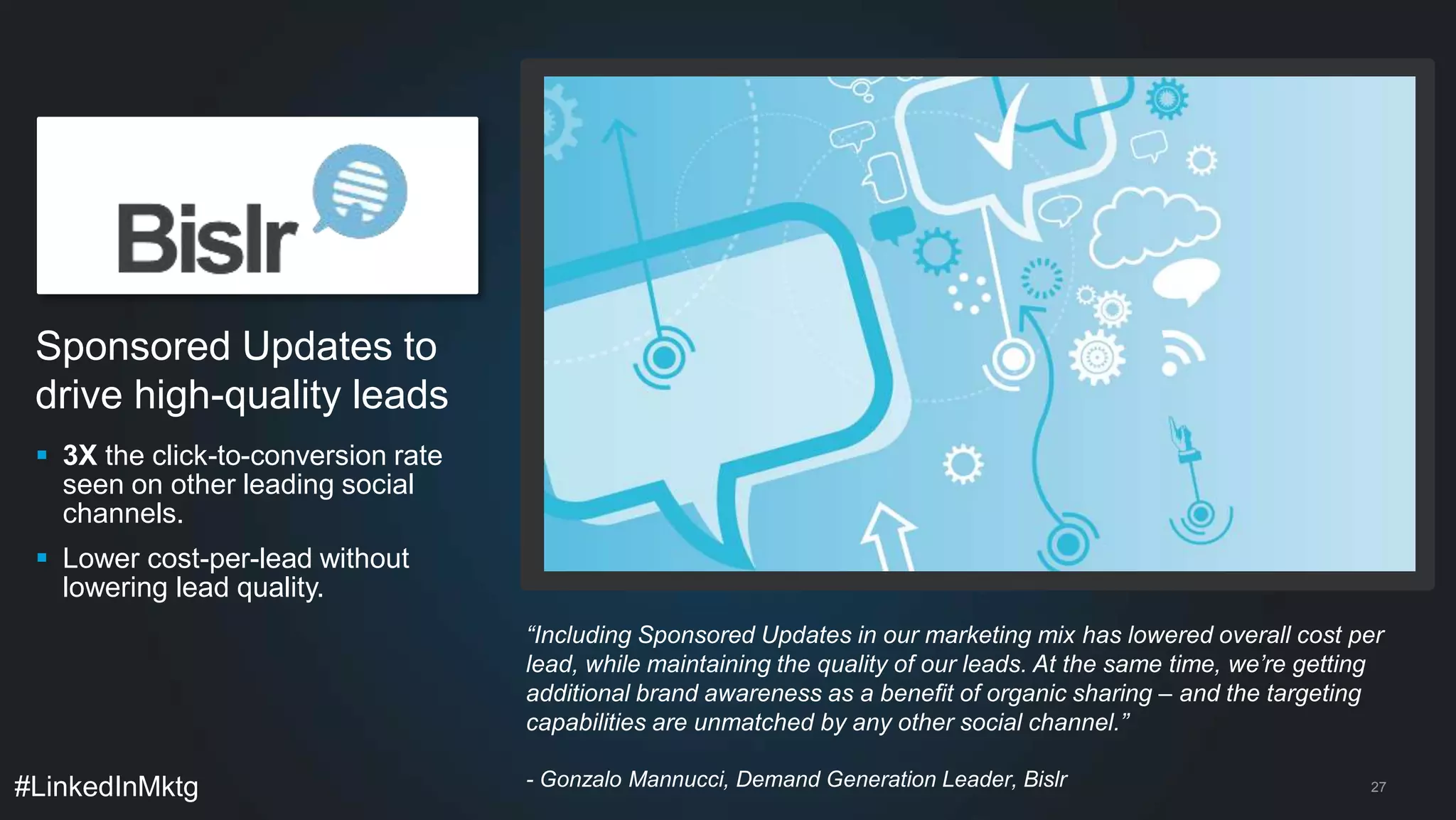  3X the click-to-conversion rate 
seen on other leading social 
channels. 
 Lower cost-per-lead without 
lowering lead quality. 
#LinkedInMktg 
27 
Sponsored Updates to 
drive high-quality leads 
“Including Sponsored Updates in our marketing mix has lowered overall cost per 
lead, while maintaining the quality of our leads. At the same time, we’re getting 
additional brand awareness as a benefit of organic sharing – and the targeting 
capabilities are unmatched by any other social channel.” 
- Gonzalo Mannucci, Demand Generation Leader, Bislr 
 