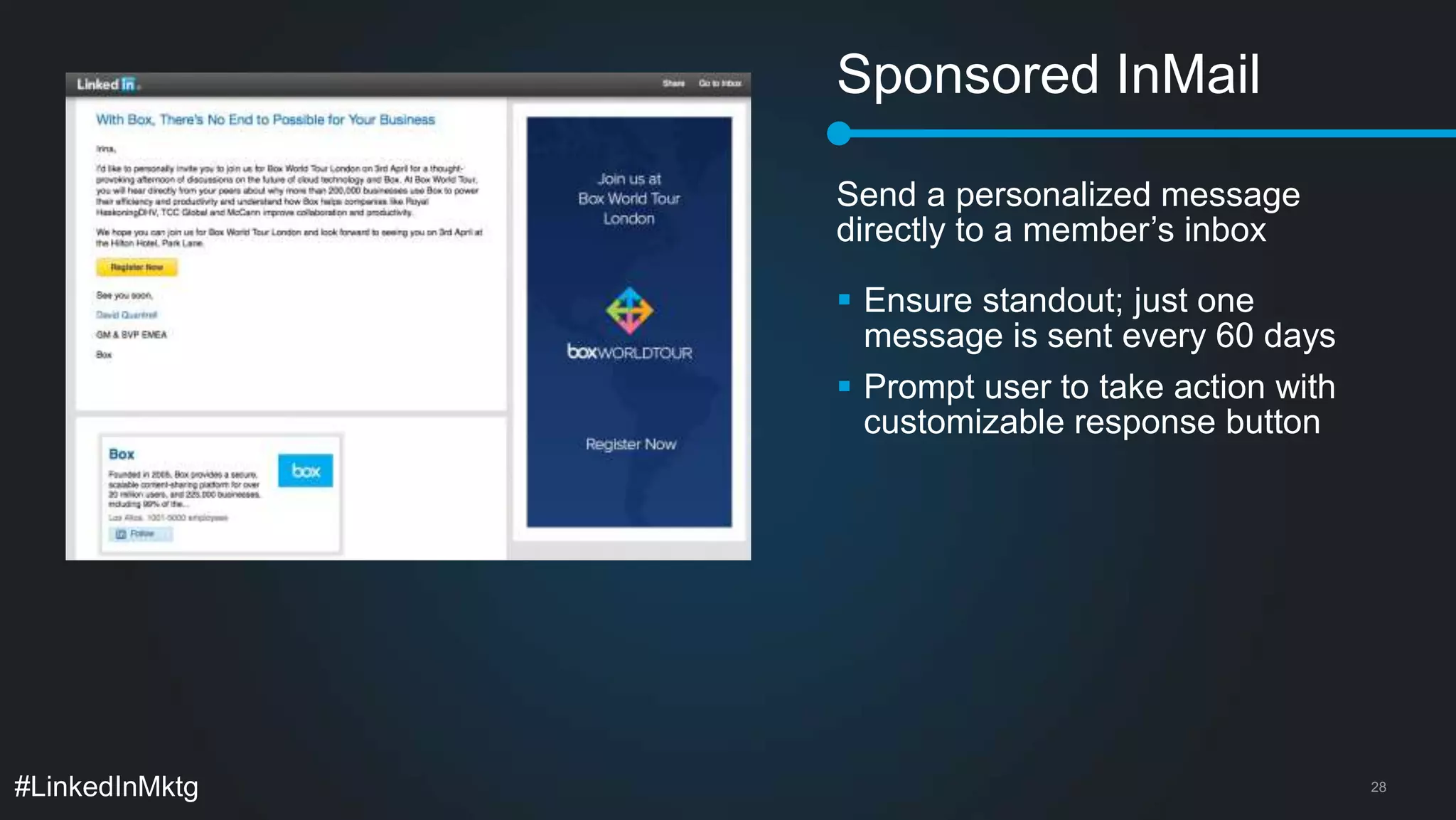Sponsored InMail 
Send a personalized message 
directly to a member’s inbox 
 Ensure standout; just one 
message is sent every 60 days 
 Prompt user to take action with 
customizable response button 
#LinkedInMktg 28 
 