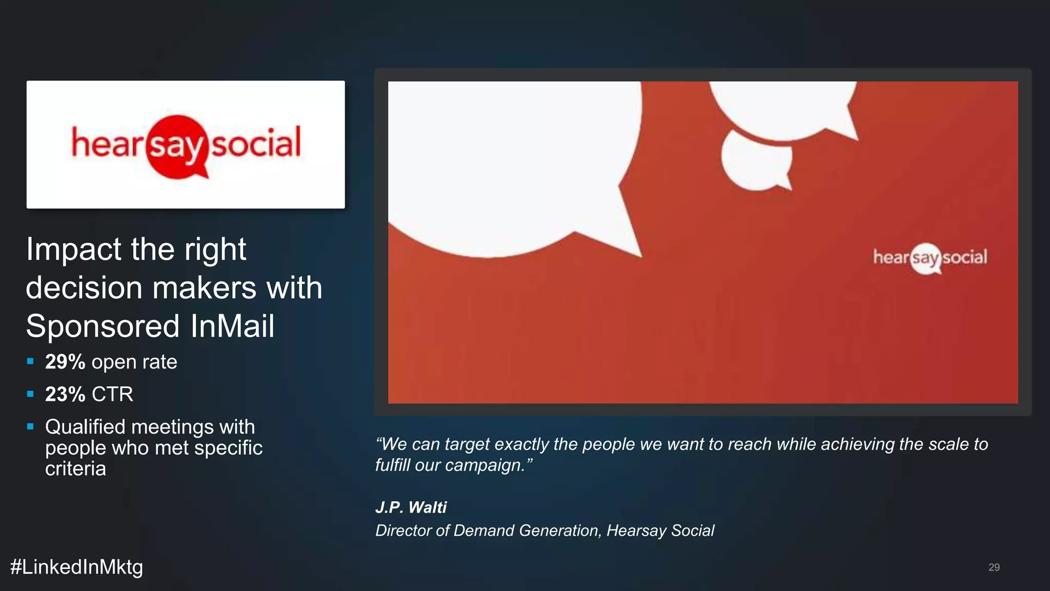 Impact the right 
decision makers with 
Sponsored InMail 
 29% open rate 
 23% CTR 
 Qualified meetings with 
people who met specific 
criteria 
#LinkedInMktg 
29 
“We can target exactly the people we want to reach while achieving the scale to 
fulfill our campaign.” 
J.P. Walti 
Director of Demand Generation, Hearsay Social 
 