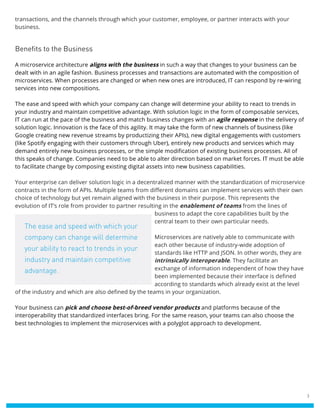 3
transactions, and the channels through which your customer, employee, or partner interacts with your
business.
Benefits to the Business
A microservice architecture aligns with the business in such a way that changes to your business can be
dealt with in an agile fashion. Business processes and transactions are automated with the composition of
microservices. When processes are changed or when new ones are introduced, IT can respond by re-wiring
services into new compositions.
The ease and speed with which your company can change will determine your ability to react to trends in
your industry and maintain competitive advantage. With solution logic in the form of composable services,
IT can run at the pace of the business and match business changes with an agile response in the delivery of
solution logic. Innovation is the face of this agility. It may take the form of new channels of business (like
Google creating new revenue streams by productizing their APIs), new digital engagements with customers
(like Spotify engaging with their customers through Uber), entirely new products and services which may
demand entirely new business processes, or the simple modification of existing business processes. All of
this speaks of change. Companies need to be able to alter direction based on market forces. IT must be able
to facilitate change by composing existing digital assets into new business capabilities.
Your enterprise can deliver solution logic in a decentralized manner with the standardization of microservice
contracts in the form of APIs. Multiple teams from different domains can implement services with their own
choice of technology but yet remain aligned with the business in their purpose. This represents the
evolution of IT’s role from provider to partner resulting in the enablement of teams from the lines of
business to adapt the core capabilities built by the
central team to their own particular needs.
Microservices are natively able to communicate with
each other because of industry-wide adoption of
standards like HTTP and JSON. In other words, they are
intrinsically interoperable. They facilitate an
exchange of information independent of how they have
been implemented because their interface is defined
according to standards which already exist at the level
of the industry and which are also defined by the teams in your organization.
Your business can pick and choose best-of-breed vendor products and platforms because of the
interoperability that standardized interfaces bring. For the same reason, your teams can also choose the
best technologies to implement the microservices with a polyglot approach to development.
The ease and speed with which your
company can change will determine
your ability to react to trends in your
industry and maintain competitive
advantage.
 