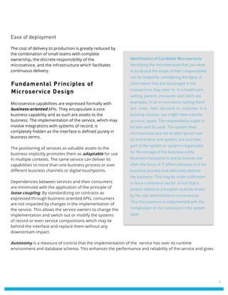 7
Ease of deployment
The cost of delivery to production is greatly reduced by
the combination of small teams with complete
ownership, the discrete responsibility of the
microservice, and the infrastructure which facilitates
continuous delivery.
Fundamental Principles of
Microservice Design
Microservice capabilities are expressed formally with
business-oriented APIs. They encapsulate a core
business capability and as such are assets to the
business. The implementation of the service, which may
involve integrations with systems of record, is
completely hidden as the interface is defined purely in
business terms.
The positioning of services as valuable assets to the
business implicitly promotes them as adaptable for use
in multiple contexts. The same service can deliver its
capabilities to more than one business process or over
different business channels or digital touchpoints.
Dependencies between services and their consumers
are minimized with the application of the principle of
loose coupling. By standardizing on contracts as
expressed through business oriented APIs, consumers
are not impacted by changes in the implementation of
the service. This allows the service owners to change the
implementation and switch out or modify the systems
of record or even service compositions which may lie
behind the interface and replace them without any
downstream impact.
Autonomy is a measure of control that the implementation of the service has over its runtime
environment and database schema. This enhances the performance and reliability of the service and gives
Identification of Candidate Microservices
Identifying the microservices that you need
to build and the scope of their responsibility
can be helped by considering the types of
information that are exchanged in the
transactions they cater to. In a healthcare
setting, patient, encounter and claim are
examples. In an e-commerce setting there
are: order, item, discount, or customer. In a
banking solution, you might have transfer,
account, payee. The responsibility ought to
be lean and focused. The system level
microservices are not an abstraction over
an entire back-end system, but only that
part of the system or systems responsible
for the storage of the business entity.
Business transactions and processes are
often the focus of IT efforts because it is the
business process that effectively defines
the business. This may be order fulfillment
in the e-commerce sector. A visit that a
patient makes to a hospital could be driven
by the visit administration microservice.
This microservice is implemented with the
composition of microservices in the system
layer.
 