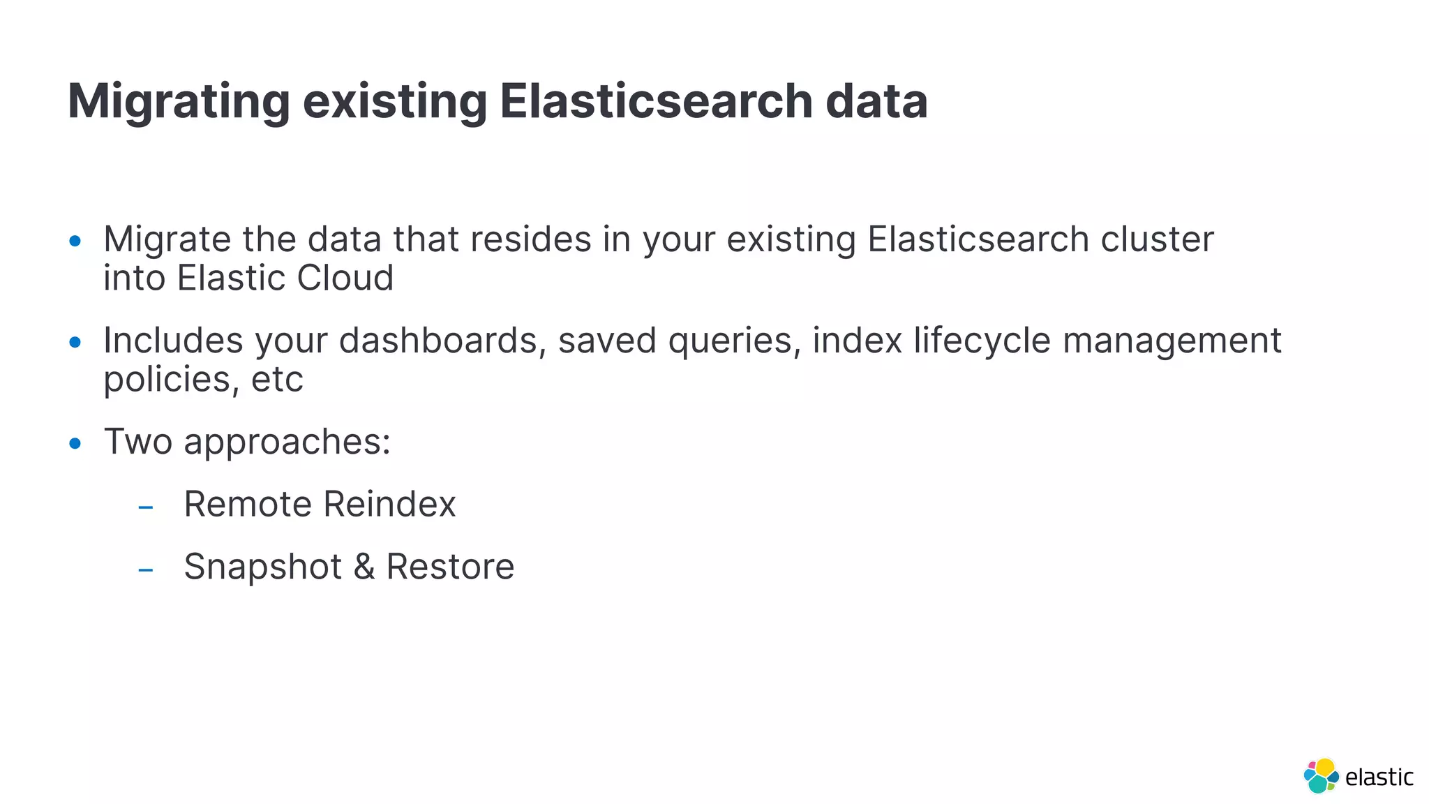 Migrating existing Elasticsearch data
• Migrate the data that resides in your existing Elasticsearch cluster
into Elastic Cloud
• Includes your dashboards, saved queries, index lifecycle management
policies, etc
• Two approaches:
– Remote Reindex
– Snapshot & Restore
 