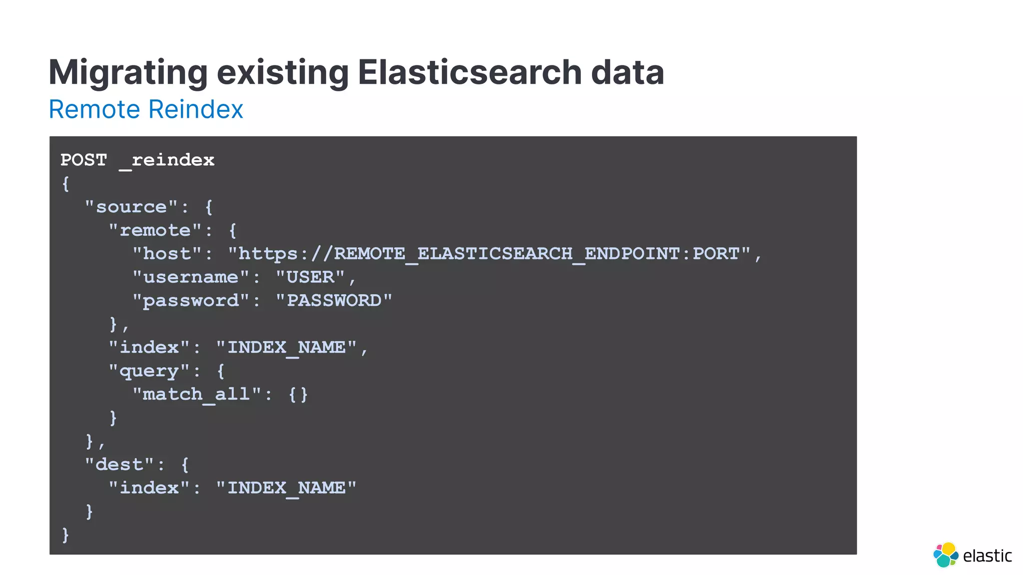 POST _reindex
{
"source": {
"remote": {
"host": "https://REMOTE_ELASTICSEARCH_ENDPOINT:PORT",
"username": "USER",
"password": "PASSWORD"
},
"index": "INDEX_NAME",
"query": {
"match_all": {}
}
},
"dest": {
"index": "INDEX_NAME"
}
}
Migrating existing Elasticsearch data
Remote Reindex
 
