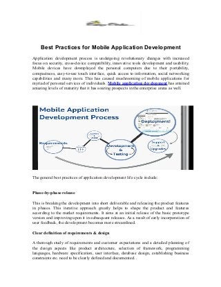 Best Practices for Mobile Application Development
Application development process is undergoing revolutionary changes with increased
focus on security, cross-device compatibility, innovative tools development and usability.
Mobile devices have downplayed the personal computers due to their portability,
compactness, easy-to-use touch interface, quick access to information, social networking
capabilities and many more. This has caused mushrooming of mobile applications for
myriad of personal services of individuals. Mobile application development has attained
amazing levels of maturity that it has soaring prospects in the enterprise arena as well.
The general best practices of application development life cycle include:
Phase-by-phase release
This is breaking the development into short deliverable and releasing the product features
in phases. This iterative approach greatly helps to shape the product and features
according to the market requirements. It aims at an initial release of the basic prototype
version and improving upon it in subsequent releases. As a result of early incorporation of
user feedback, the development becomes more streamlined.
Clear definition of requirements & design
A thorough study of requirements and customer expectations and a detailed planning of
the design aspects like product architecture, selection of framework, programming
languages, hardware specification, user interface, database design, establishing business
constraints etc. need to be clearly defined and documented. .
 