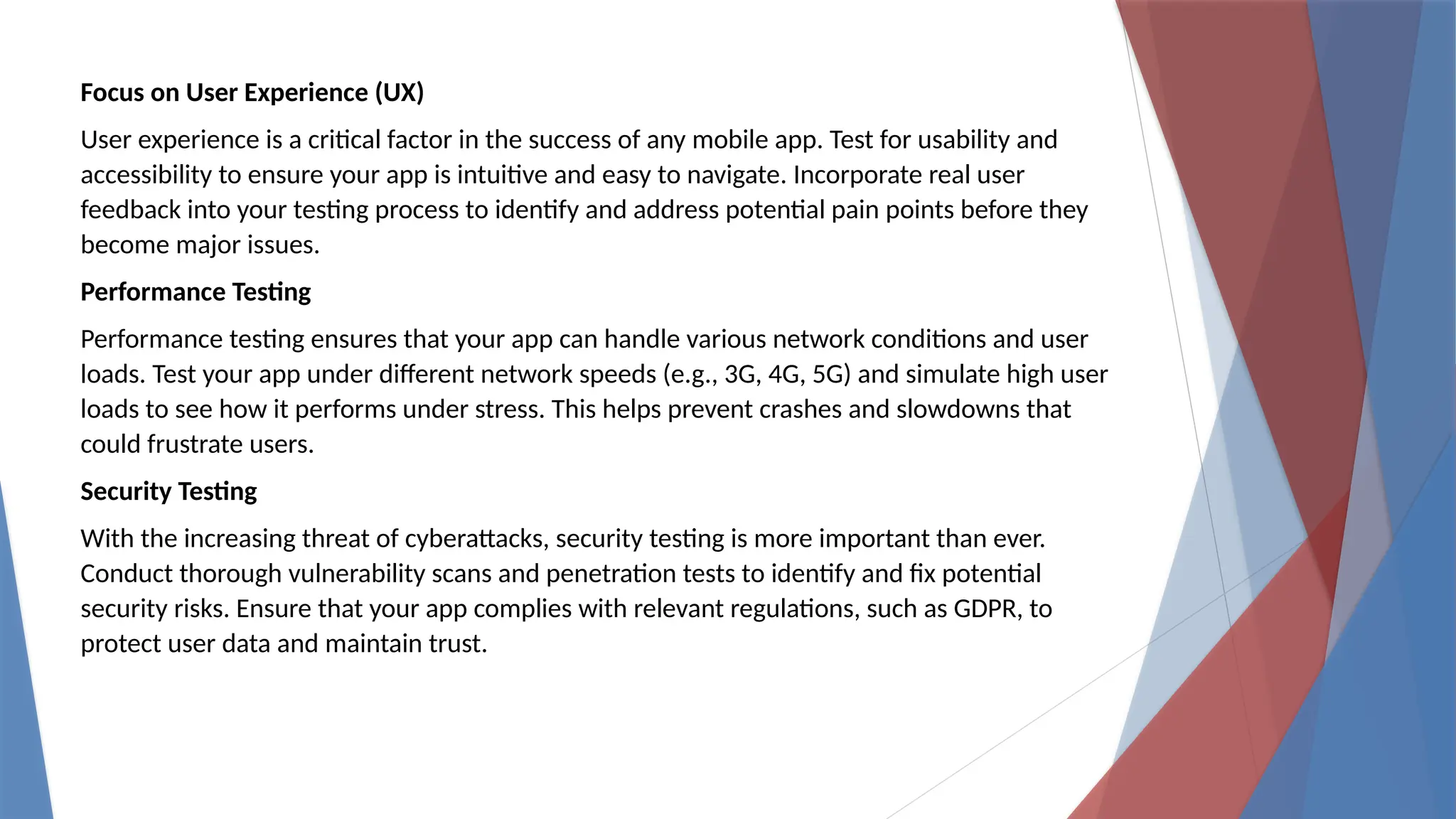 Focus on User Experience (UX)
User experience is a critical factor in the success of any mobile app. Test for usability and
accessibility to ensure your app is intuitive and easy to navigate. Incorporate real user
feedback into your testing process to identify and address potential pain points before they
become major issues.
Performance Testing
Performance testing ensures that your app can handle various network conditions and user
loads. Test your app under different network speeds (e.g., 3G, 4G, 5G) and simulate high user
loads to see how it performs under stress. This helps prevent crashes and slowdowns that
could frustrate users.
Security Testing
With the increasing threat of cyberattacks, security testing is more important than ever.
Conduct thorough vulnerability scans and penetration tests to identify and fix potential
security risks. Ensure that your app complies with relevant regulations, such as GDPR, to
protect user data and maintain trust.
 