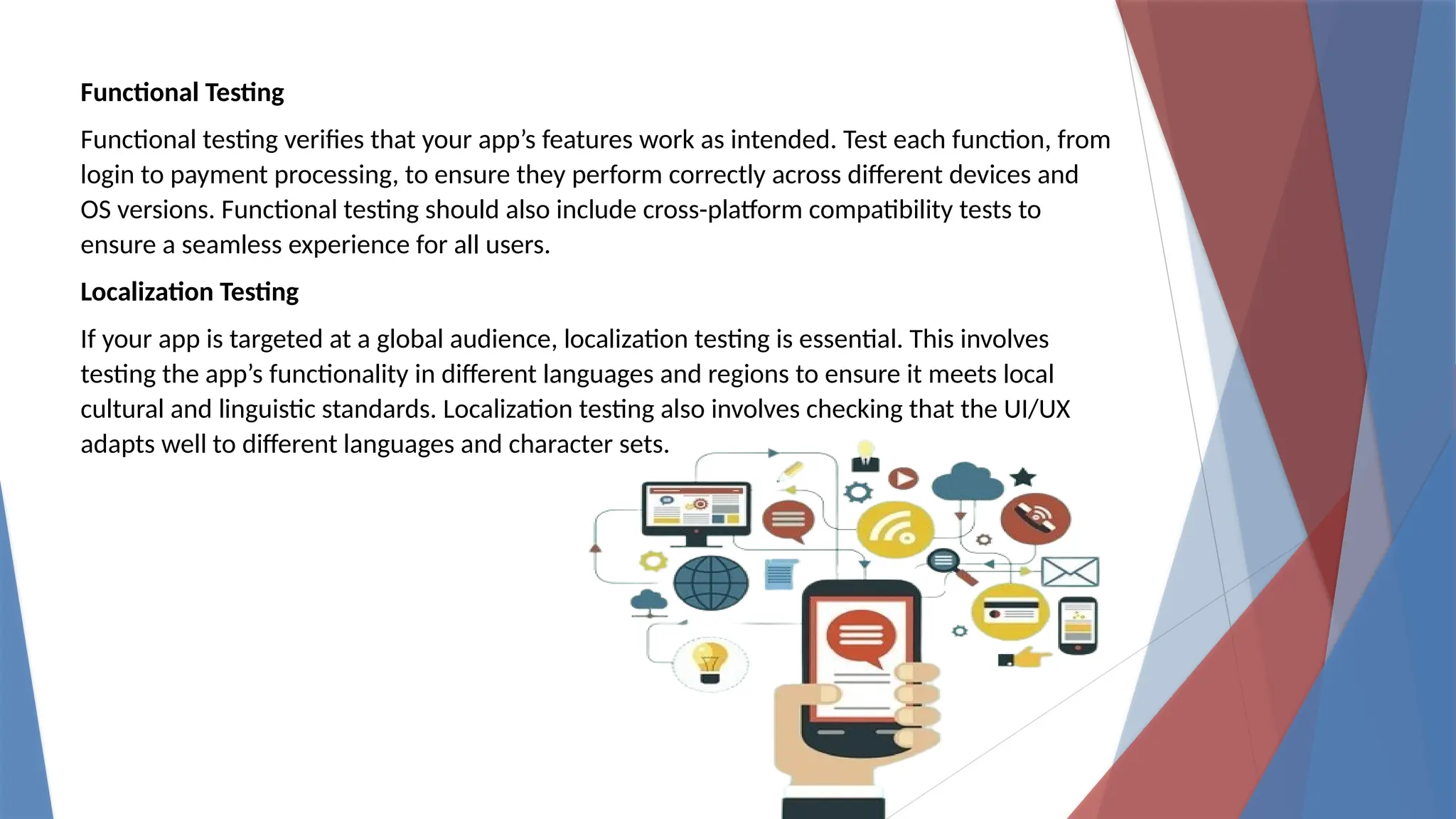 Functional Testing
Functional testing verifies that your app’s features work as intended. Test each function, from
login to payment processing, to ensure they perform correctly across different devices and
OS versions. Functional testing should also include cross-platform compatibility tests to
ensure a seamless experience for all users.
Localization Testing
If your app is targeted at a global audience, localization testing is essential. This involves
testing the app’s functionality in different languages and regions to ensure it meets local
cultural and linguistic standards. Localization testing also involves checking that the UI/UX
adapts well to different languages and character sets.
 
