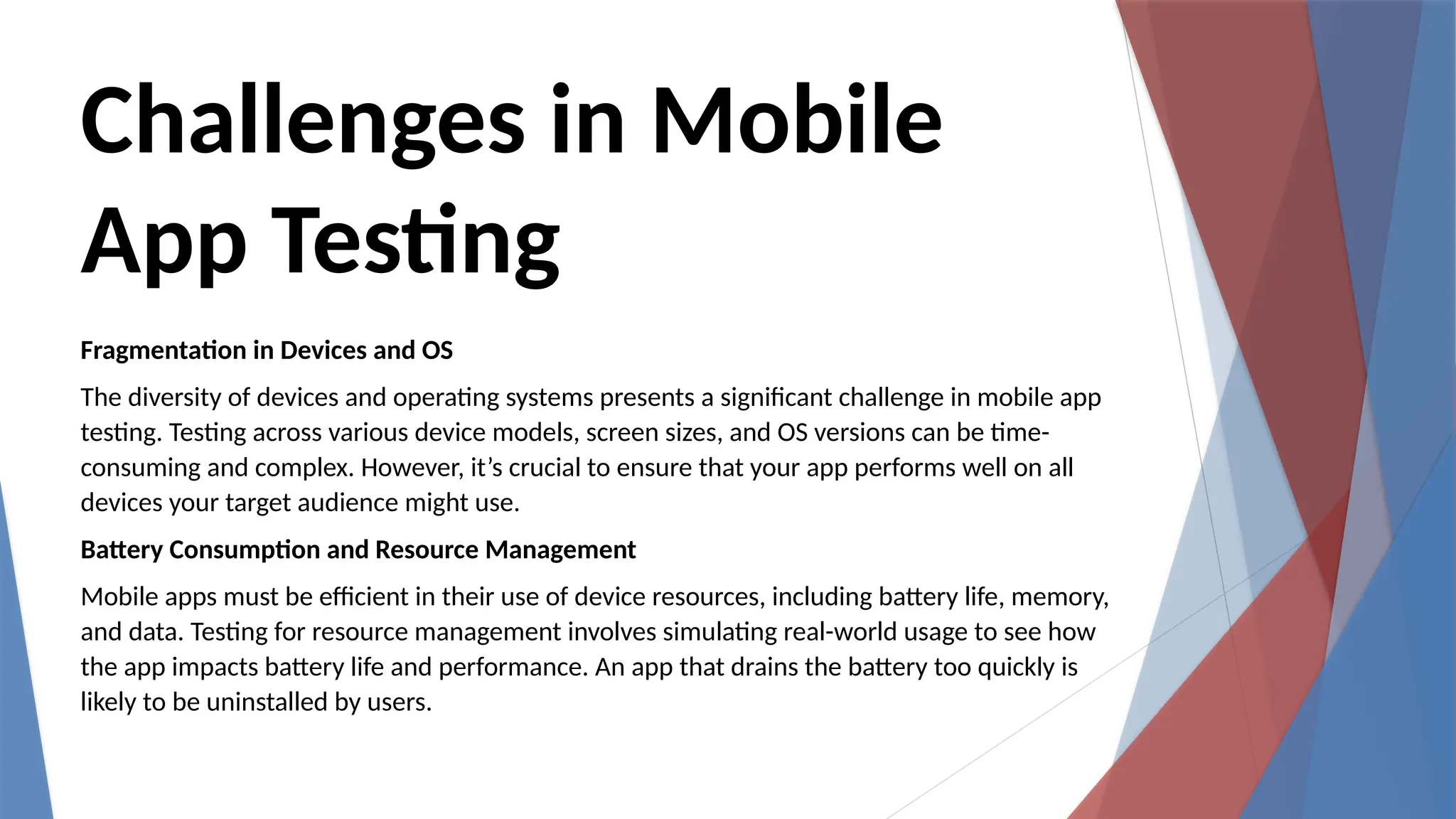 Challenges in Mobile
App Testing
Fragmentation in Devices and OS
The diversity of devices and operating systems presents a significant challenge in mobile app
testing. Testing across various device models, screen sizes, and OS versions can be time-
consuming and complex. However, it’s crucial to ensure that your app performs well on all
devices your target audience might use.
Battery Consumption and Resource Management
Mobile apps must be efficient in their use of device resources, including battery life, memory,
and data. Testing for resource management involves simulating real-world usage to see how
the app impacts battery life and performance. An app that drains the battery too quickly is
likely to be uninstalled by users.
 