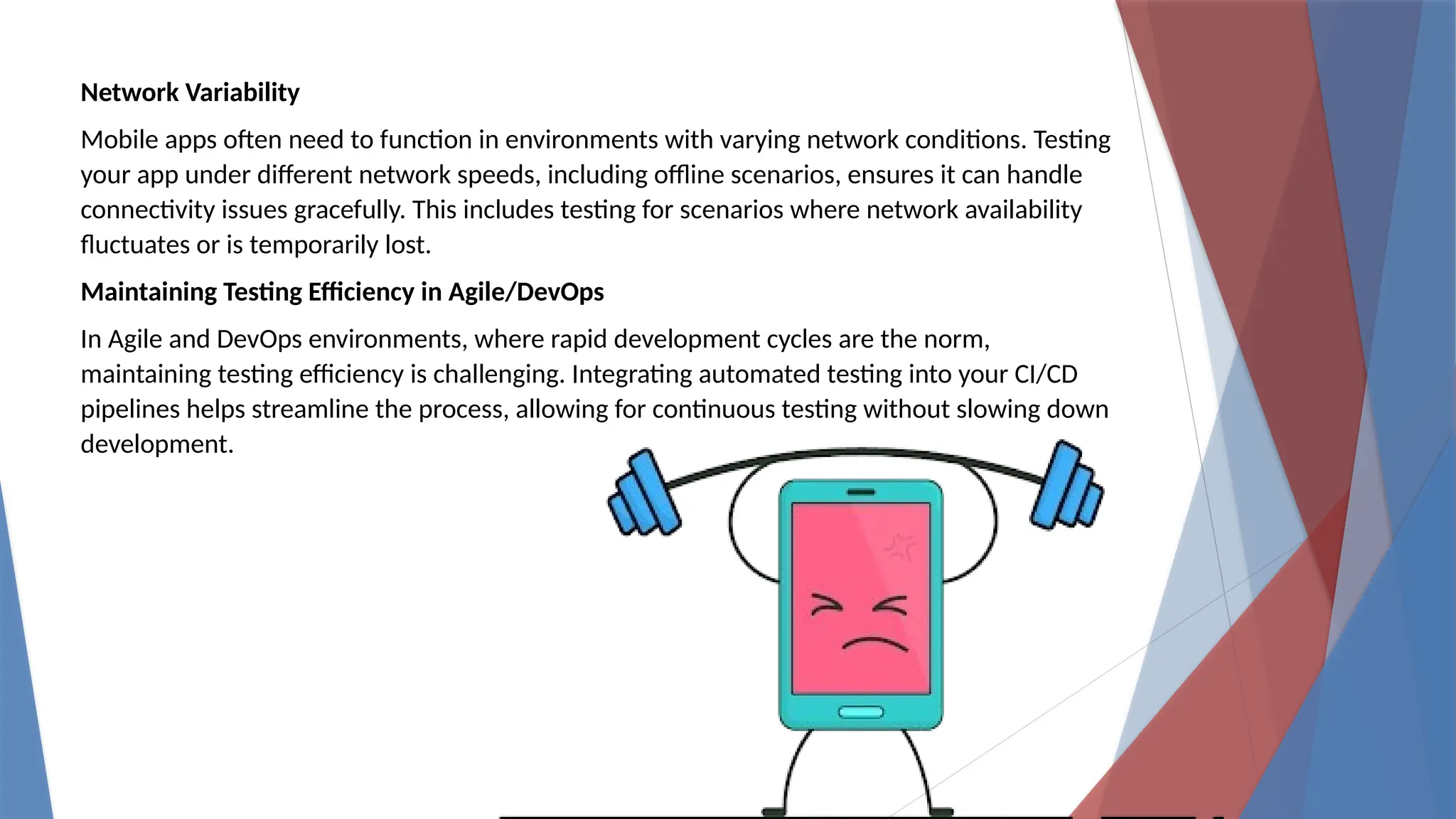 Network Variability
Mobile apps often need to function in environments with varying network conditions. Testing
your app under different network speeds, including offline scenarios, ensures it can handle
connectivity issues gracefully. This includes testing for scenarios where network availability
fluctuates or is temporarily lost.
Maintaining Testing Efficiency in Agile/DevOps
In Agile and DevOps environments, where rapid development cycles are the norm,
maintaining testing efficiency is challenging. Integrating automated testing into your CI/CD
pipelines helps streamline the process, allowing for continuous testing without slowing down
development.
 