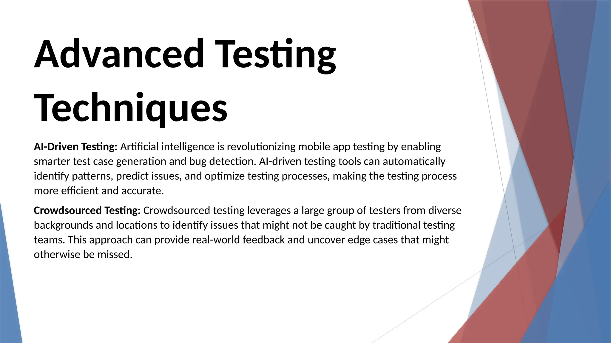 Advanced Testing
Techniques
AI-Driven Testing: Artificial intelligence is revolutionizing mobile app testing by enabling
smarter test case generation and bug detection. AI-driven testing tools can automatically
identify patterns, predict issues, and optimize testing processes, making the testing process
more efficient and accurate.
Crowdsourced Testing: Crowdsourced testing leverages a large group of testers from diverse
backgrounds and locations to identify issues that might not be caught by traditional testing
teams. This approach can provide real-world feedback and uncover edge cases that might
otherwise be missed.
 