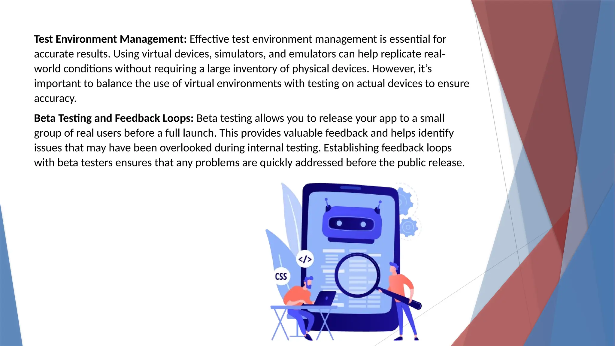 Test Environment Management: Effective test environment management is essential for
accurate results. Using virtual devices, simulators, and emulators can help replicate real-
world conditions without requiring a large inventory of physical devices. However, it’s
important to balance the use of virtual environments with testing on actual devices to ensure
accuracy.
Beta Testing and Feedback Loops: Beta testing allows you to release your app to a small
group of real users before a full launch. This provides valuable feedback and helps identify
issues that may have been overlooked during internal testing. Establishing feedback loops
with beta testers ensures that any problems are quickly addressed before the public release.
 