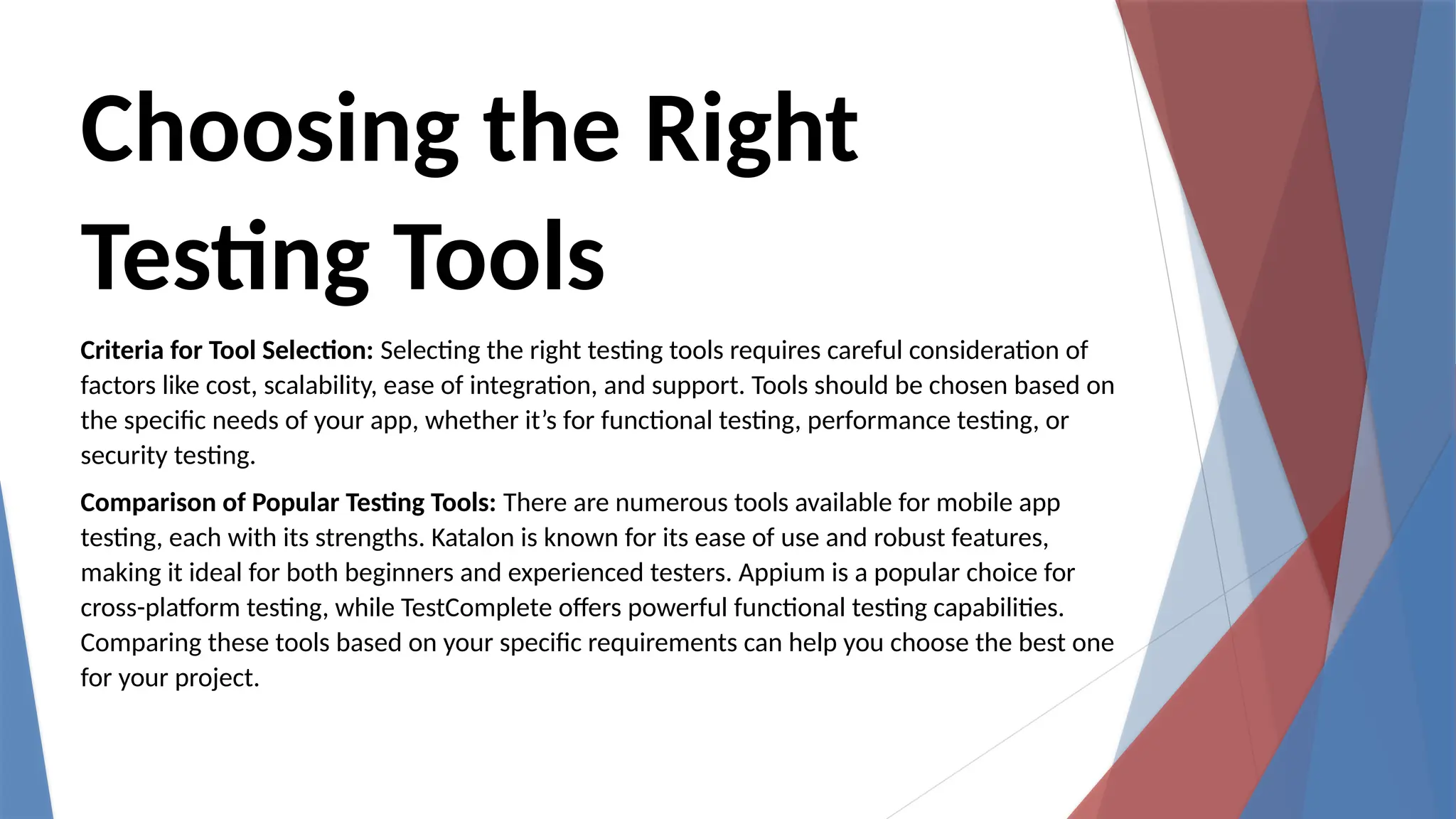 Choosing the Right
Testing Tools
Criteria for Tool Selection: Selecting the right testing tools requires careful consideration of
factors like cost, scalability, ease of integration, and support. Tools should be chosen based on
the specific needs of your app, whether it’s for functional testing, performance testing, or
security testing.
Comparison of Popular Testing Tools: There are numerous tools available for mobile app
testing, each with its strengths. Katalon is known for its ease of use and robust features,
making it ideal for both beginners and experienced testers. Appium is a popular choice for
cross-platform testing, while TestComplete offers powerful functional testing capabilities.
Comparing these tools based on your specific requirements can help you choose the best one
for your project.
 