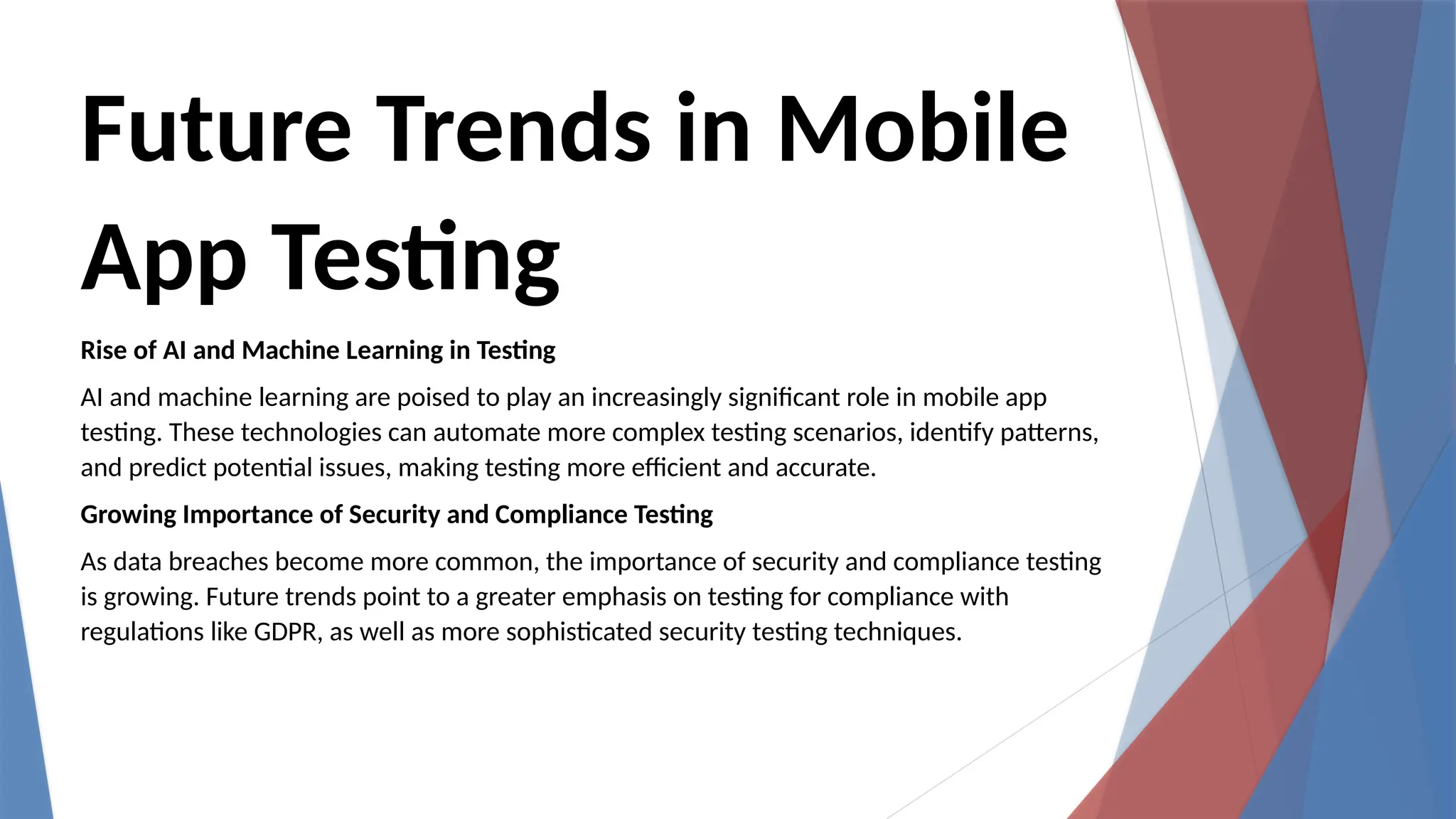 Future Trends in Mobile
App Testing
Rise of AI and Machine Learning in Testing
AI and machine learning are poised to play an increasingly significant role in mobile app
testing. These technologies can automate more complex testing scenarios, identify patterns,
and predict potential issues, making testing more efficient and accurate.
Growing Importance of Security and Compliance Testing
As data breaches become more common, the importance of security and compliance testing
is growing. Future trends point to a greater emphasis on testing for compliance with
regulations like GDPR, as well as more sophisticated security testing techniques.
 