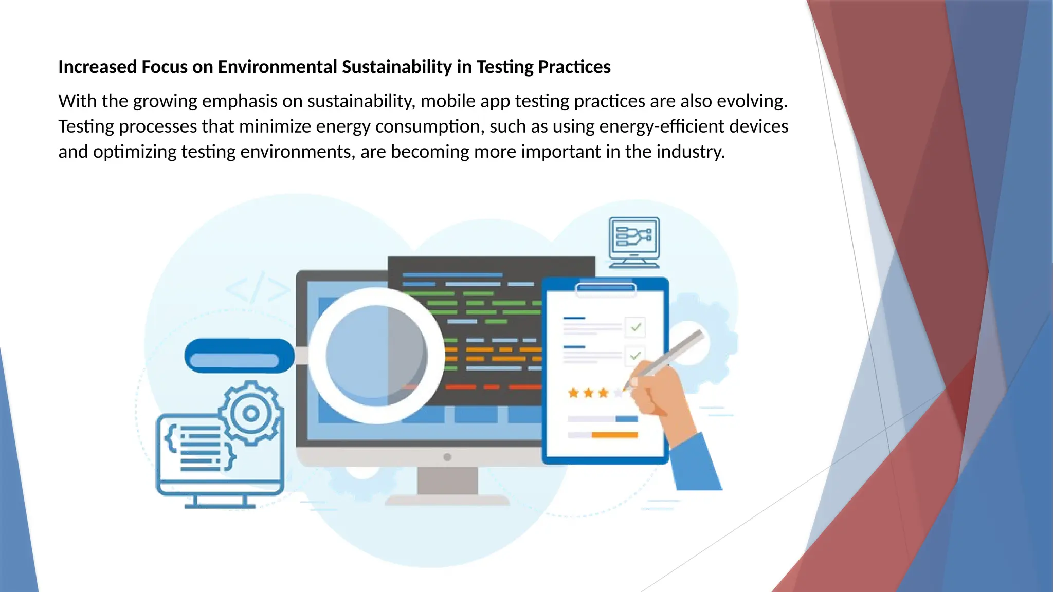 Increased Focus on Environmental Sustainability in Testing Practices
With the growing emphasis on sustainability, mobile app testing practices are also evolving.
Testing processes that minimize energy consumption, such as using energy-efficient devices
and optimizing testing environments, are becoming more important in the industry.
 