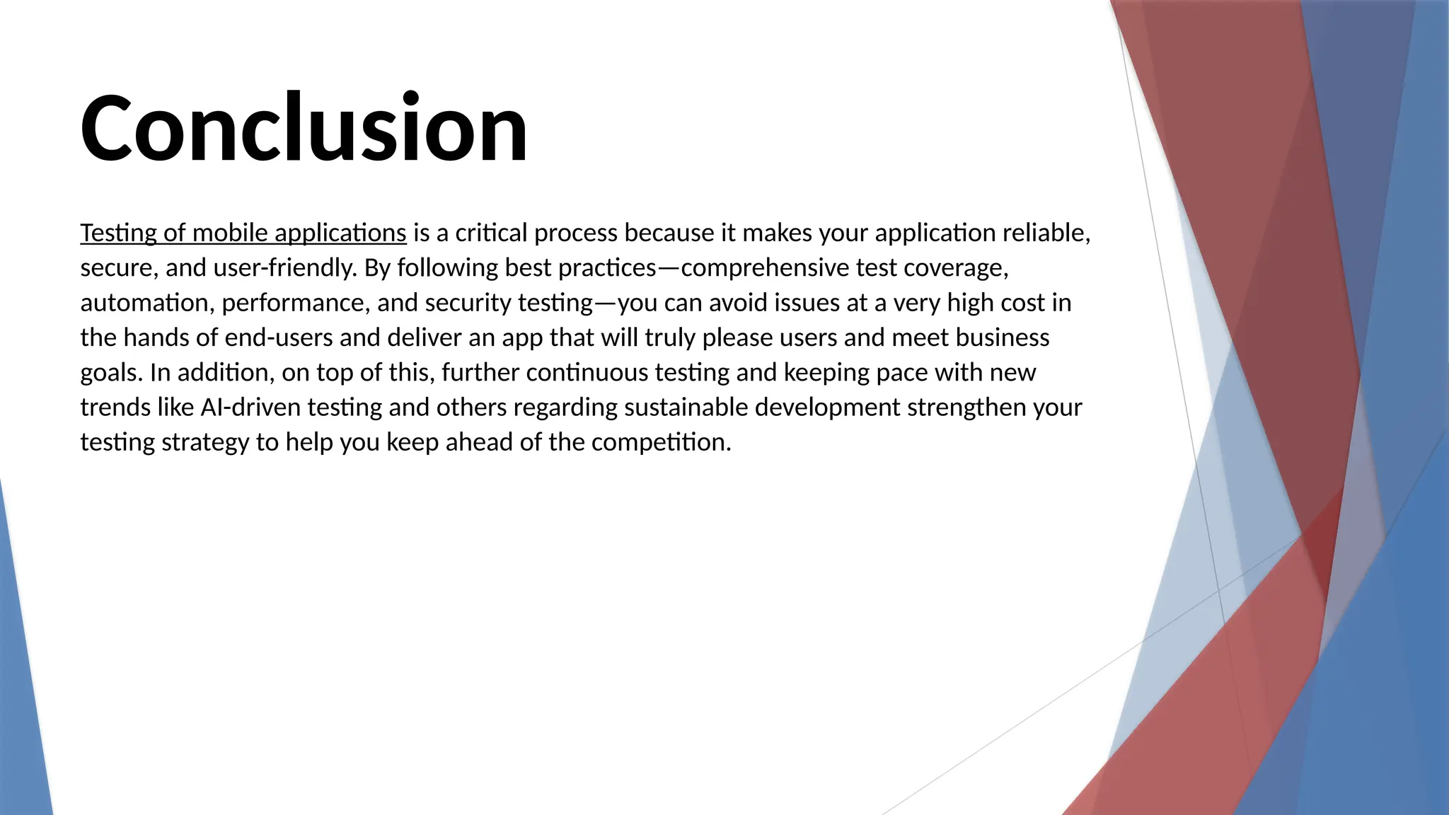 Conclusion
Testing of mobile applications is a critical process because it makes your application reliable,
secure, and user-friendly. By following best practices—comprehensive test coverage,
automation, performance, and security testing—you can avoid issues at a very high cost in
the hands of end-users and deliver an app that will truly please users and meet business
goals. In addition, on top of this, further continuous testing and keeping pace with new
trends like AI-driven testing and others regarding sustainable development strengthen your
testing strategy to help you keep ahead of the competition.
 
