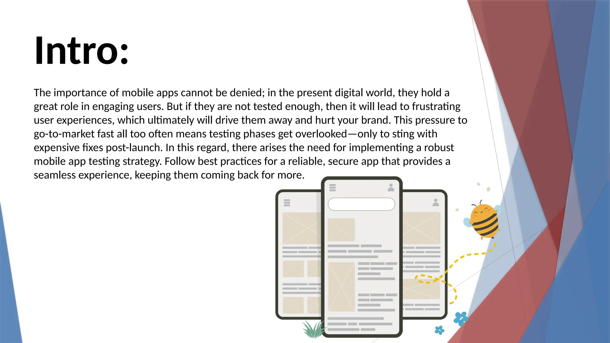 Intro:
The importance of mobile apps cannot be denied; in the present digital world, they hold a
great role in engaging users. But if they are not tested enough, then it will lead to frustrating
user experiences, which ultimately will drive them away and hurt your brand. This pressure to
go-to-market fast all too often means testing phases get overlooked—only to sting with
expensive fixes post-launch. In this regard, there arises the need for implementing a robust
mobile app testing strategy. Follow best practices for a reliable, secure app that provides a
seamless experience, keeping them coming back for more.
 