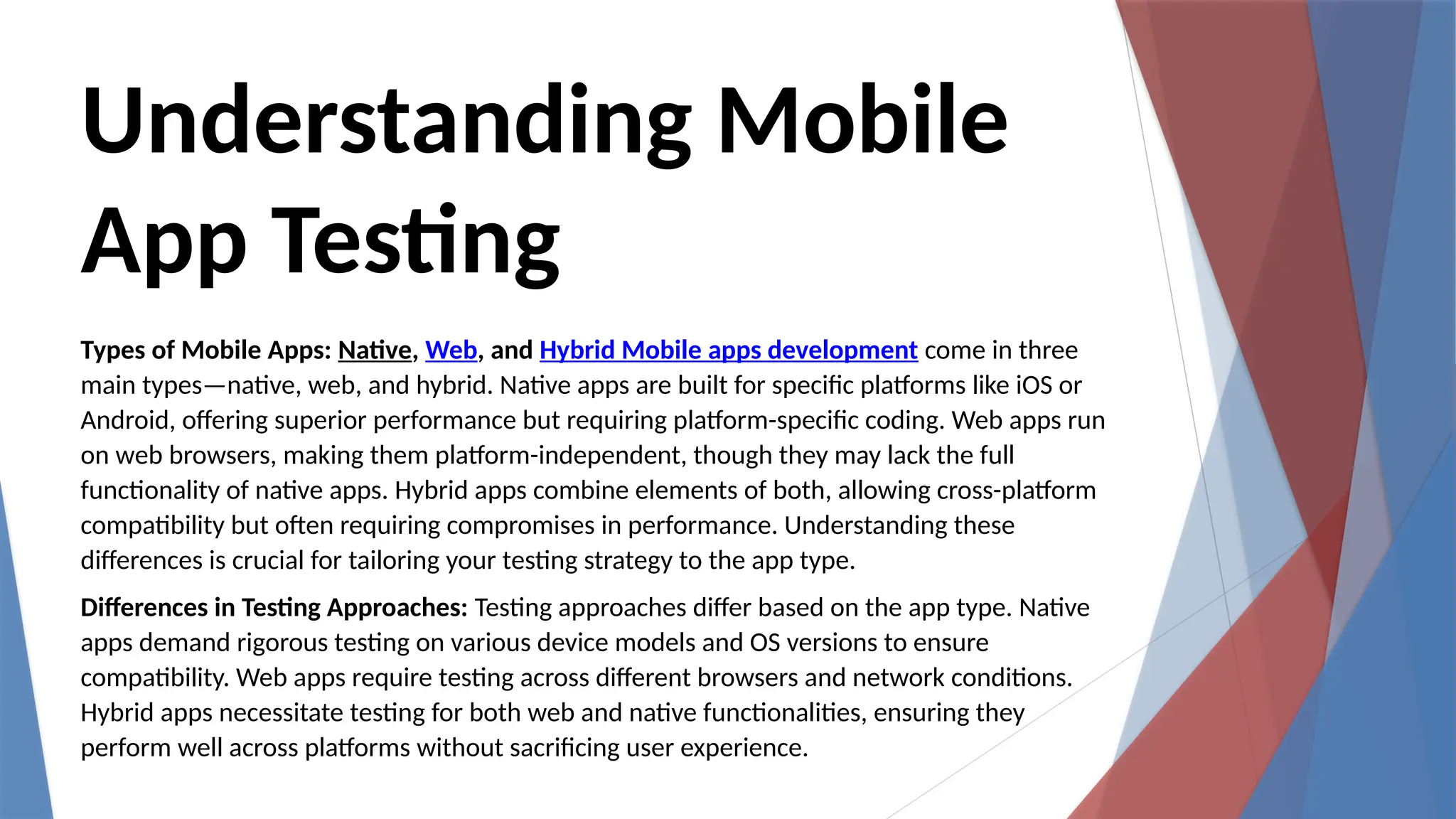 Understanding Mobile
App Testing
Types of Mobile Apps: Native, Web, and Hybrid Mobile apps development come in three
main types—native, web, and hybrid. Native apps are built for specific platforms like iOS or
Android, offering superior performance but requiring platform-specific coding. Web apps run
on web browsers, making them platform-independent, though they may lack the full
functionality of native apps. Hybrid apps combine elements of both, allowing cross-platform
compatibility but often requiring compromises in performance. Understanding these
differences is crucial for tailoring your testing strategy to the app type.
Differences in Testing Approaches: Testing approaches differ based on the app type. Native
apps demand rigorous testing on various device models and OS versions to ensure
compatibility. Web apps require testing across different browsers and network conditions.
Hybrid apps necessitate testing for both web and native functionalities, ensuring they
perform well across platforms without sacrificing user experience.
 