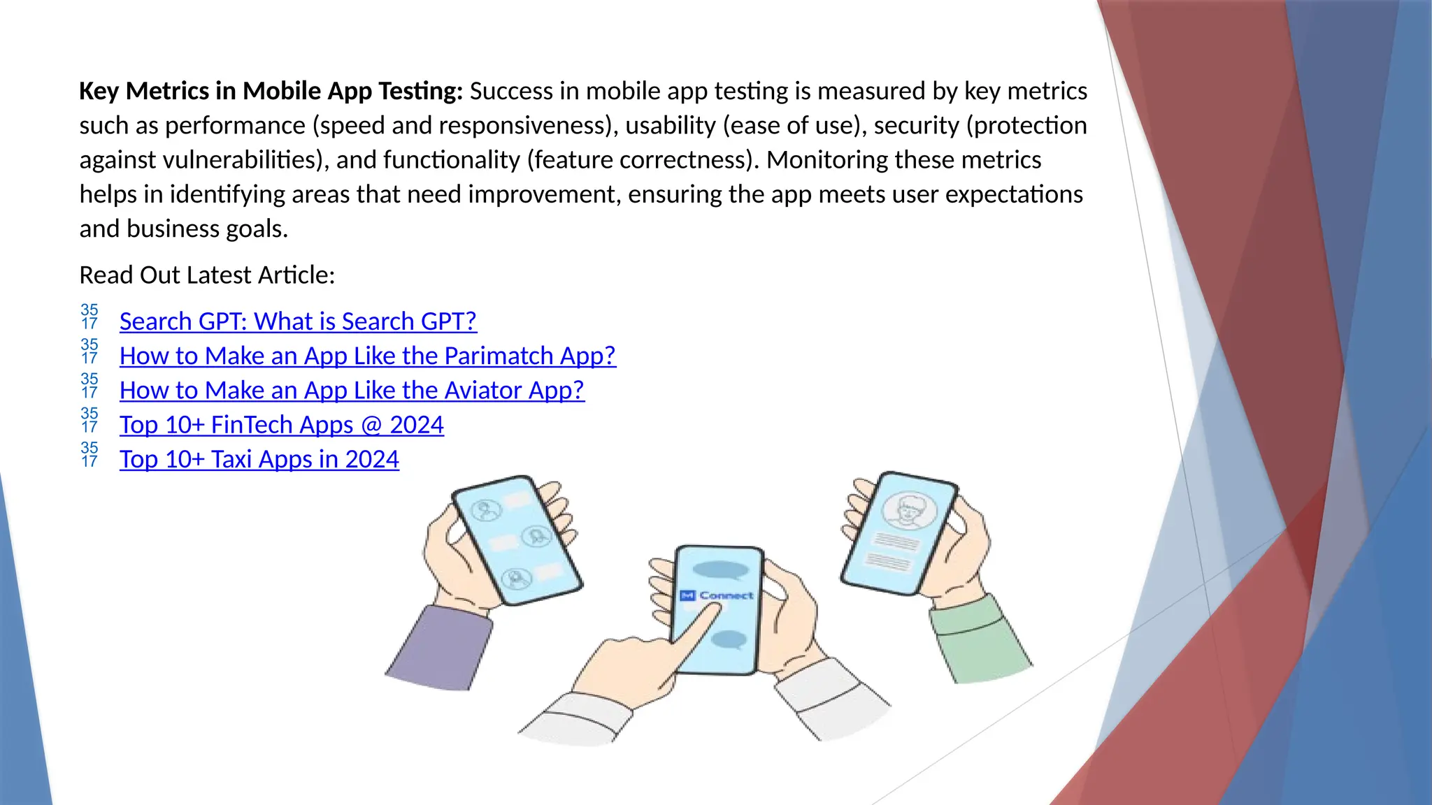 Key Metrics in Mobile App Testing: Success in mobile app testing is measured by key metrics
such as performance (speed and responsiveness), usability (ease of use), security (protection
against vulnerabilities), and functionality (feature correctness). Monitoring these metrics
helps in identifying areas that need improvement, ensuring the app meets user expectations
and business goals.
Read Out Latest Article:
 Search GPT: What is Search GPT?
 How to Make an App Like the Parimatch App?
 How to Make an App Like the Aviator App?
 Top 10+ FinTech Apps @ 2024
 Top 10+ Taxi Apps in 2024
 