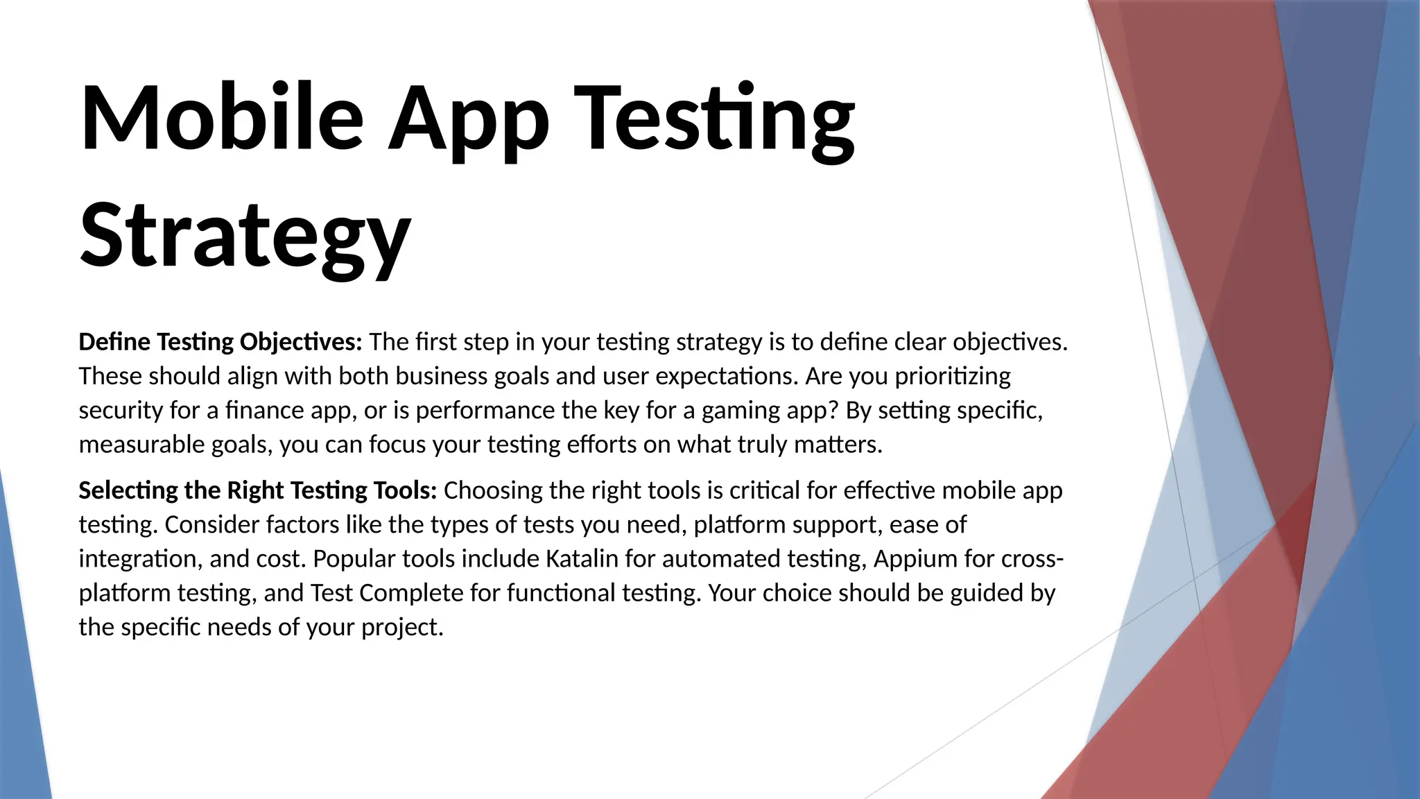 Mobile App Testing
Strategy
Define Testing Objectives: The first step in your testing strategy is to define clear objectives.
These should align with both business goals and user expectations. Are you prioritizing
security for a finance app, or is performance the key for a gaming app? By setting specific,
measurable goals, you can focus your testing efforts on what truly matters.
Selecting the Right Testing Tools: Choosing the right tools is critical for effective mobile app
testing. Consider factors like the types of tests you need, platform support, ease of
integration, and cost. Popular tools include Katalin for automated testing, Appium for cross-
platform testing, and Test Complete for functional testing. Your choice should be guided by
the specific needs of your project.
 