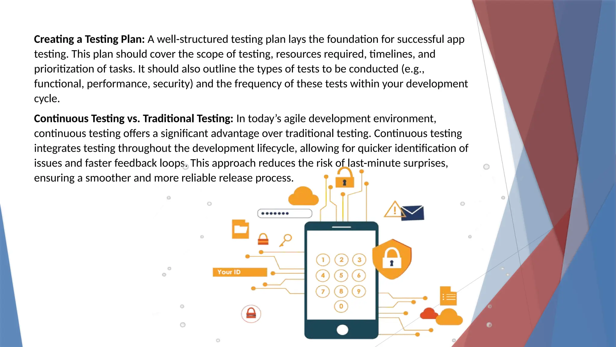 Creating a Testing Plan: A well-structured testing plan lays the foundation for successful app
testing. This plan should cover the scope of testing, resources required, timelines, and
prioritization of tasks. It should also outline the types of tests to be conducted (e.g.,
functional, performance, security) and the frequency of these tests within your development
cycle.
Continuous Testing vs. Traditional Testing: In today’s agile development environment,
continuous testing offers a significant advantage over traditional testing. Continuous testing
integrates testing throughout the development lifecycle, allowing for quicker identification of
issues and faster feedback loops. This approach reduces the risk of last-minute surprises,
ensuring a smoother and more reliable release process.
 