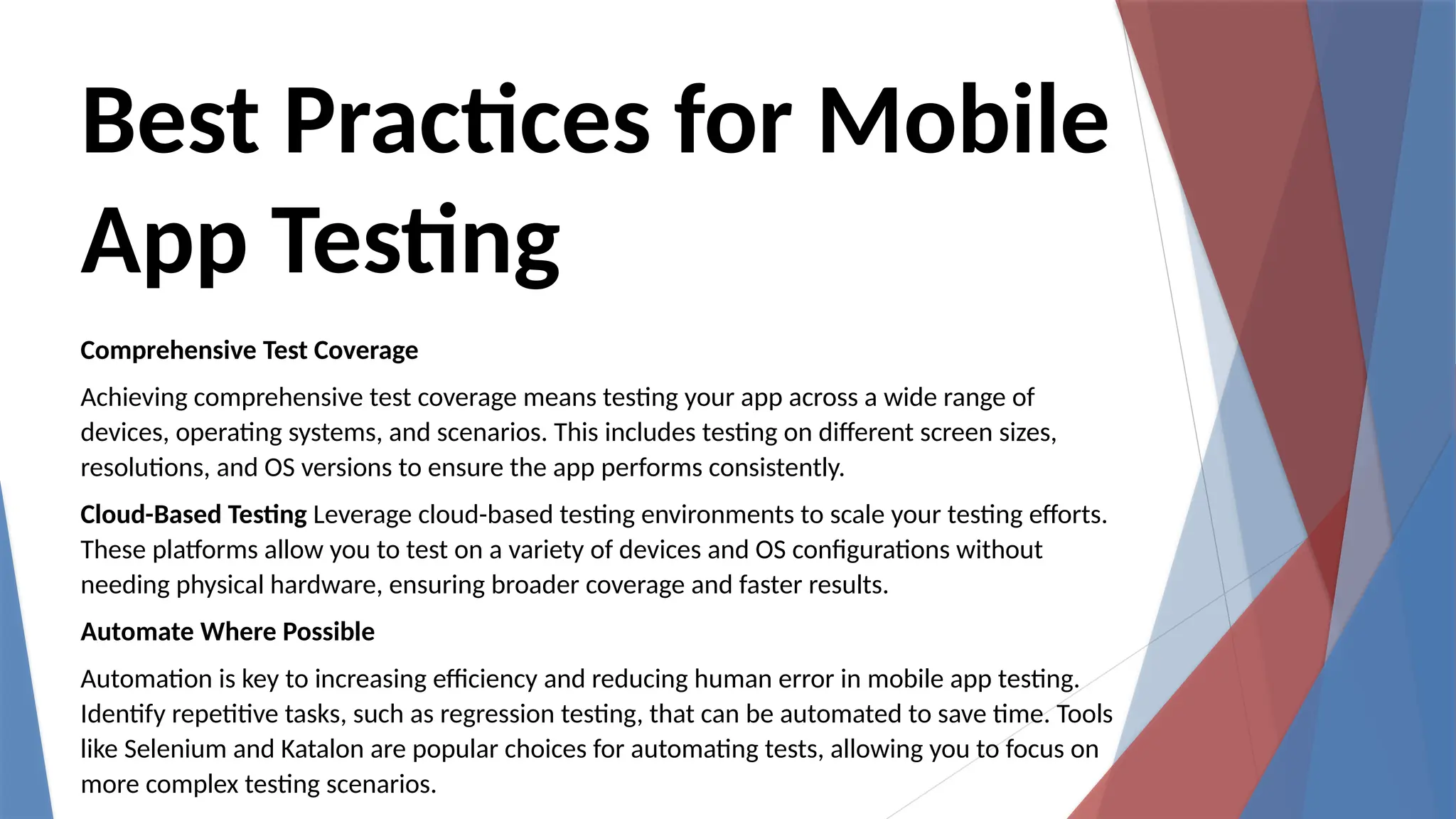 Best Practices for Mobile
App Testing
Comprehensive Test Coverage
Achieving comprehensive test coverage means testing your app across a wide range of
devices, operating systems, and scenarios. This includes testing on different screen sizes,
resolutions, and OS versions to ensure the app performs consistently.
Cloud-Based Testing Leverage cloud-based testing environments to scale your testing efforts.
These platforms allow you to test on a variety of devices and OS configurations without
needing physical hardware, ensuring broader coverage and faster results.
Automate Where Possible
Automation is key to increasing efficiency and reducing human error in mobile app testing.
Identify repetitive tasks, such as regression testing, that can be automated to save time. Tools
like Selenium and Katalon are popular choices for automating tests, allowing you to focus on
more complex testing scenarios.
 