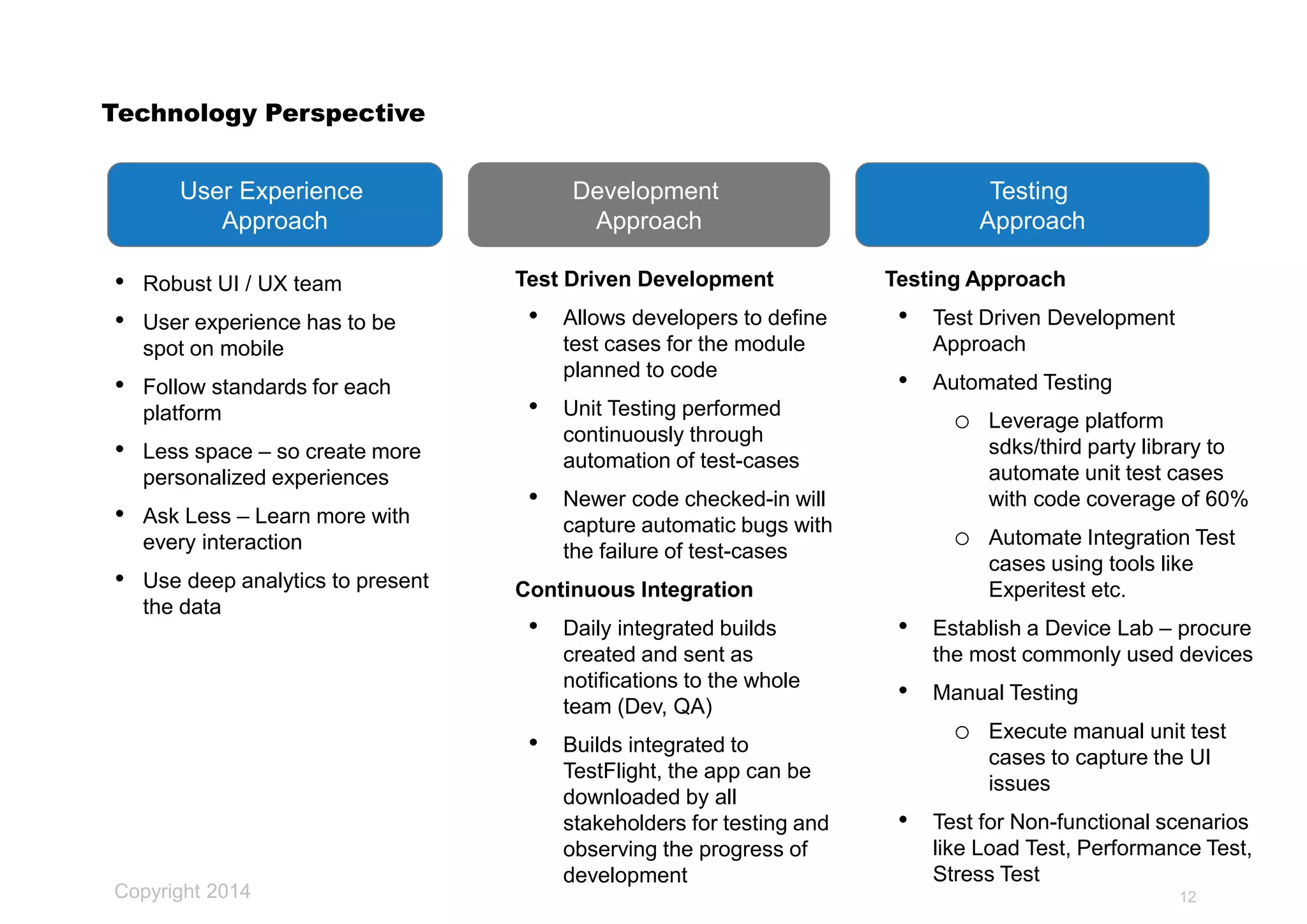 Copyright 2014
Technology Perspective
• Robust UI / UX team
• User experience has to be
spot on mobile
• Follow standards for each
platform
• Less space – so create more
personalized experiences
• Ask Less – Learn more with
every interaction
• Use deep analytics to present
the data
12
User Experience
Approach
Development
Approach
Testing
Approach
Test Driven Development
• Allows developers to define
test cases for the module
planned to code
• Unit Testing performed
continuously through
automation of test-cases
• Newer code checked-in will
capture automatic bugs with
the failure of test-cases
Continuous Integration
• Daily integrated builds
created and sent as
notifications to the whole
team (Dev, QA)
• Builds integrated to
TestFlight, the app can be
downloaded by all
stakeholders for testing and
observing the progress of
development
Testing Approach
• Test Driven Development
Approach
• Automated Testing
o Leverage platform
sdks/third party library to
automate unit test cases
with code coverage of 60%
o Automate Integration Test
cases using tools like
Experitest etc.
• Establish a Device Lab – procure
the most commonly used devices
• Manual Testing
o Execute manual unit test
cases to capture the UI
issues
• Test for Non-functional scenarios
like Load Test, Performance Test,
Stress Test
 