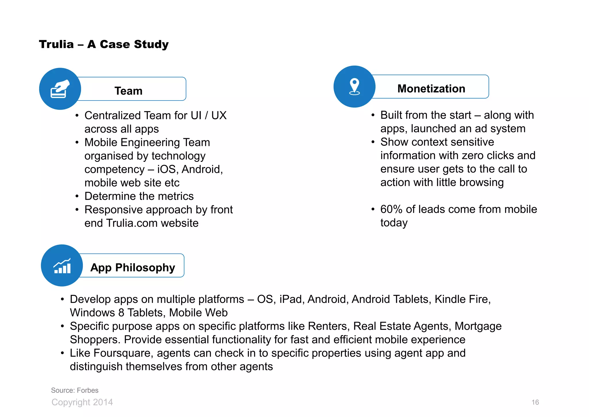 Copyright 2014
Trulia – A Case Study
App Philosophy
MonetizationTeam
• Centralized Team for UI / UX
across all apps
• Mobile Engineering Team
organised by technology
competency – iOS, Android,
mobile web site etc
• Determine the metrics
• Responsive approach by front
end Trulia.com website
• Develop apps on multiple platforms – OS, iPad, Android, Android Tablets, Kindle Fire,
Windows 8 Tablets, Mobile Web
• Specific purpose apps on specific platforms like Renters, Real Estate Agents, Mortgage
Shoppers. Provide essential functionality for fast and efficient mobile experience
• Like Foursquare, agents can check in to specific properties using agent app and
distinguish themselves from other agents
• Built from the start – along with
apps, launched an ad system
• Show context sensitive
information with zero clicks and
ensure user gets to the call to
action with little browsing
• 60% of leads come from mobile
today
Source: Forbes
16
 