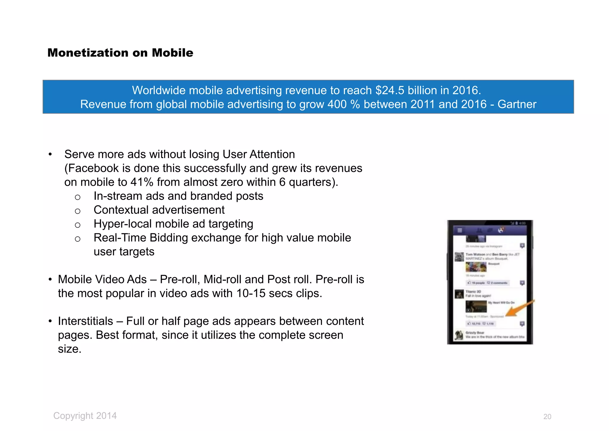 Copyright 2014
Monetization on Mobile
• Serve more ads without losing User Attention
(Facebook is done this successfully and grew its revenues
on mobile to 41% from almost zero within 6 quarters).
o In-stream ads and branded posts
o Contextual advertisement
o Hyper-local mobile ad targeting
o Real-Time Bidding exchange for high value mobile
user targets
• Mobile Video Ads – Pre-roll, Mid-roll and Post roll. Pre-roll is
the most popular in video ads with 10-15 secs clips.
• Interstitials – Full or half page ads appears between content
pages. Best format, since it utilizes the complete screen
size.
Worldwide mobile advertising revenue to reach $24.5 billion in 2016.
Revenue from global mobile advertising to grow 400 % between 2011 and 2016 - Gartner
20
 