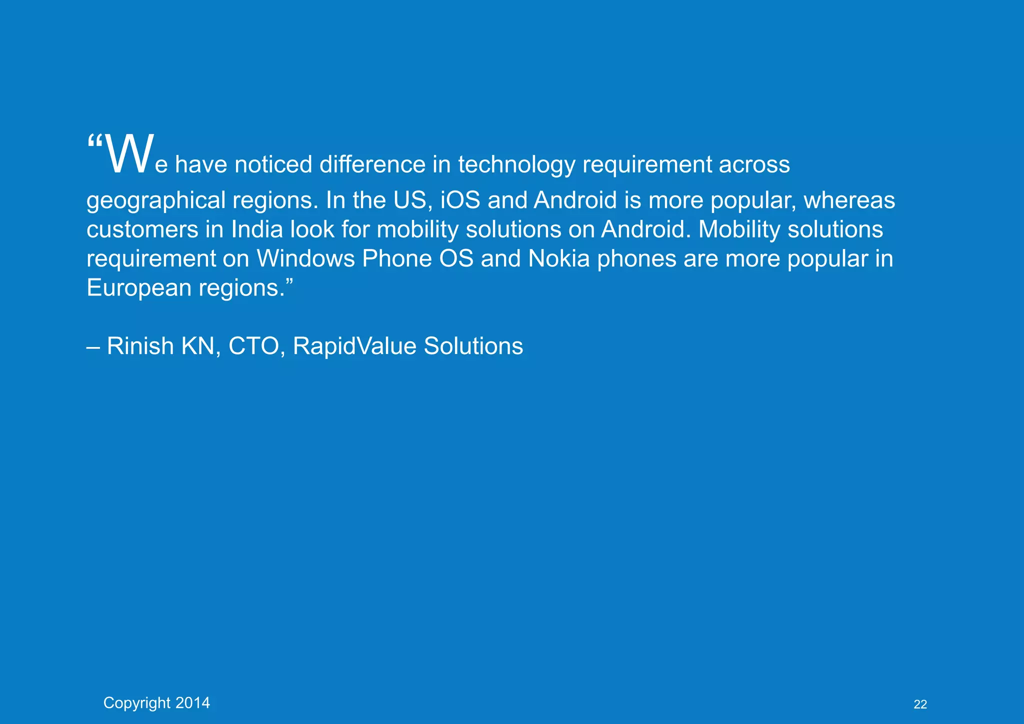 “We have noticed difference in technology requirement across
geographical regions. In the US, iOS and Android is more popular, whereas
customers in India look for mobility solutions on Android. Mobility solutions
requirement on Windows Phone OS and Nokia phones are more popular in
European regions.”
– Rinish KN, CTO, RapidValue Solutions
Copyright 2014 22
 