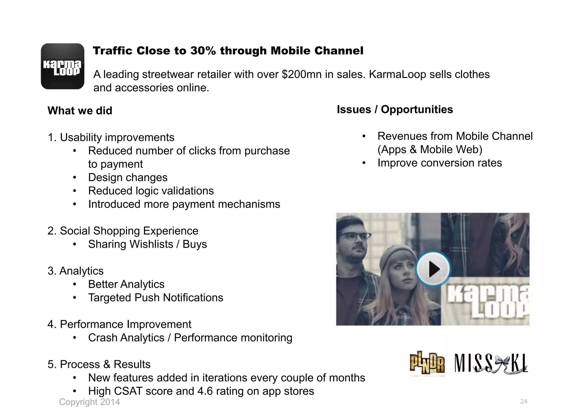 Traffic Close to 30% through Mobile Channel
24
What we did
1. Usability improvements
• Reduced number of clicks from purchase
to payment
• Design changes
• Reduced logic validations
• Introduced more payment mechanisms
2. Social Shopping Experience
• Sharing Wishlists / Buys
3. Analytics
• Better Analytics
• Targeted Push Notifications
4. Performance Improvement
• Crash Analytics / Performance monitoring
5. Process & Results
• New features added in iterations every couple of months
• High CSAT score and 4.6 rating on app stores
A leading streetwear retailer with over $200mn in sales. KarmaLoop sells clothes
and accessories online.
Issues / Opportunities
• Revenues from Mobile Channel
(Apps & Mobile Web)
• Improve conversion rates
Copyright 2014
 