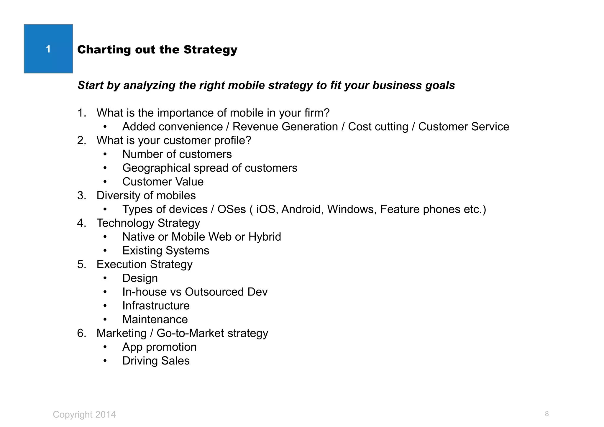 Copyright 2014
Charting out the Strategy
8
1
Start by analyzing the right mobile strategy to fit your business goals
1. What is the importance of mobile in your firm?
• Added convenience / Revenue Generation / Cost cutting / Customer Service
2. What is your customer profile?
• Number of customers
• Geographical spread of customers
• Customer Value
3. Diversity of mobiles
• Types of devices / OSes ( iOS, Android, Windows, Feature phones etc.)
4. Technology Strategy
• Native or Mobile Web or Hybrid
• Existing Systems
5. Execution Strategy
• Design
• In-house vs Outsourced Dev
• Infrastructure
• Maintenance
6. Marketing / Go-to-Market strategy
• App promotion
• Driving Sales
 