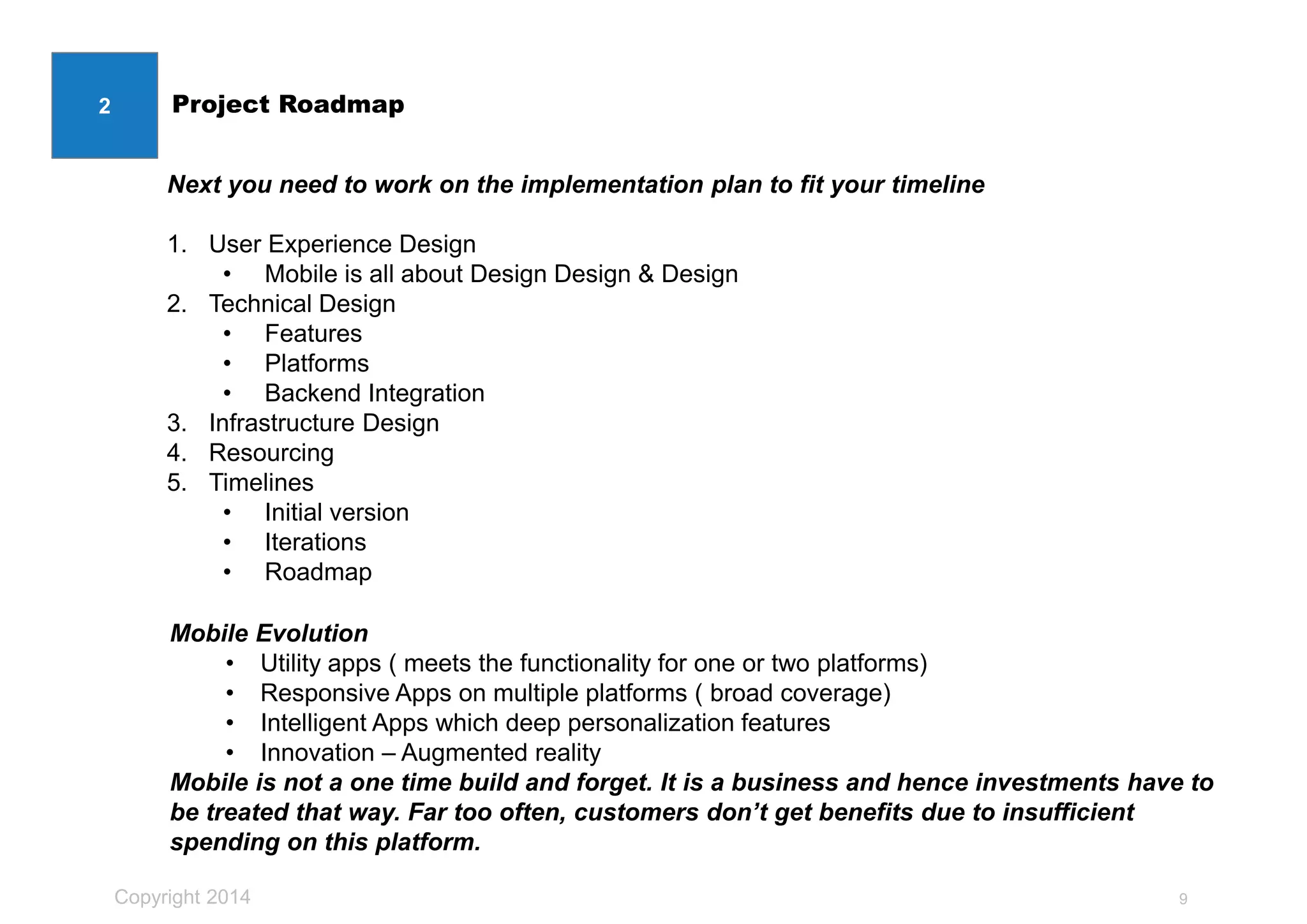 Copyright 2014
Project Roadmap
9
2
Next you need to work on the implementation plan to fit your timeline
1. User Experience Design
• Mobile is all about Design Design & Design
2. Technical Design
• Features
• Platforms
• Backend Integration
3. Infrastructure Design
4. Resourcing
5. Timelines
• Initial version
• Iterations
• Roadmap
Mobile Evolution
• Utility apps ( meets the functionality for one or two platforms)
• Responsive Apps on multiple platforms ( broad coverage)
• Intelligent Apps which deep personalization features
• Innovation – Augmented reality
Mobile is not a one time build and forget. It is a business and hence investments have to
be treated that way. Far too often, customers don’t get benefits due to insufficient
spending on this platform.
 