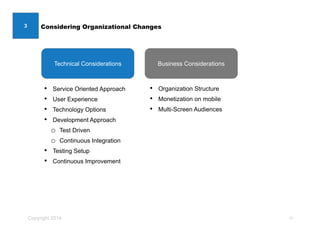 Copyright 2014
Technical Considerations
Considering Organizational Changes
• Service Oriented Approach
• User Experience
• Technology Options
• Development Approach
o Test Driven
o Continuous Integration
• Testing Setup
• Continuous Improvement
• Organization Structure
• Monetization on mobile
• Multi-Screen Audiences
10
Business Considerations
3
 