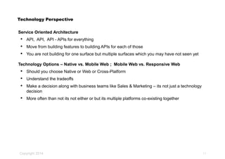Copyright 2014
Technology Perspective
Service Oriented Architecture
• API, API, API - APIs for everything
• Move from building features to building APIs for each of those
• You are not building for one surface but multiple surfaces which you may have not seen yet
Technology Options – Native vs. Mobile Web ; Mobile Web vs. Responsive Web
• Should you choose Native or Web or Cross-Platform
• Understand the tradeoffs
• Make a decision along with business teams like Sales & Marketing – its not just a technology
decision
• More often than not its not either or but its multiple platforms co-existing together
11
 