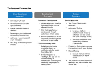 Copyright 2014
Technology Perspective
• Robust UI / UX team
• User experience has to be
spot on mobile
• Follow standards for each
platform
• Less space – so create more
personalized experiences
• Ask Less – Learn more with
every interaction
• Use deep analytics to present
the data
12
User Experience
Approach
Development
Approach
Testing
Approach
Test Driven Development
• Allows developers to define
test cases for the module
planned to code
• Unit Testing performed
continuously through
automation of test-cases
• Newer code checked-in will
capture automatic bugs with
the failure of test-cases
Continuous Integration
• Daily integrated builds
created and sent as
notifications to the whole
team (Dev, QA)
• Builds integrated to
TestFlight, the app can be
downloaded by all
stakeholders for testing and
observing the progress of
development
Testing Approach
• Test Driven Development
Approach
• Automated Testing
o Leverage platform
sdks/third party library to
automate unit test cases
with code coverage of 60%
o Automate Integration Test
cases using tools like
Experitest etc.
• Establish a Device Lab – procure
the most commonly used devices
• Manual Testing
o Execute manual unit test
cases to capture the UI
issues
• Test for Non-functional scenarios
like Load Test, Performance Test,
Stress Test
 