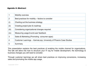 Copyright 2014
1 Mobility overview
2 Best practices for mobility – factors to consider
(i) Charting out the business strategy
(ii) Creating project plan & roadmap
(iii) Considering organizational changes required
(iv) Measuring usage & end-user feedback
3 Sales & Marketing (Promoting consumer apps)
4 Customer Learnings - KarmaLoop, University of Phoenix Case Studies
5 Summary
Agenda & Abstract
2
This presentation explains the best practices of enabling the mobile channel for organizations.
The talk will delve into how to structure your IT org for mobile development, the technology &
business changes you will need to consider.
Through customer learnings we will share best practices on improving conversions, increasing
sales and promoting the mobile app usage.
 