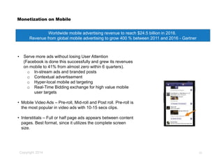 Copyright 2014
Monetization on Mobile
• Serve more ads without losing User Attention
(Facebook is done this successfully and grew its revenues
on mobile to 41% from almost zero within 6 quarters).
o In-stream ads and branded posts
o Contextual advertisement
o Hyper-local mobile ad targeting
o Real-Time Bidding exchange for high value mobile
user targets
• Mobile Video Ads – Pre-roll, Mid-roll and Post roll. Pre-roll is
the most popular in video ads with 10-15 secs clips.
• Interstitials – Full or half page ads appears between content
pages. Best format, since it utilizes the complete screen
size.
Worldwide mobile advertising revenue to reach $24.5 billion in 2016.
Revenue from global mobile advertising to grow 400 % between 2011 and 2016 - Gartner
20
 