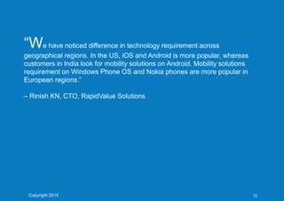“We have noticed difference in technology requirement across
geographical regions. In the US, iOS and Android is more popular, whereas
customers in India look for mobility solutions on Android. Mobility solutions
requirement on Windows Phone OS and Nokia phones are more popular in
European regions.”
– Rinish KN, CTO, RapidValue Solutions
Copyright 2014 22
 
