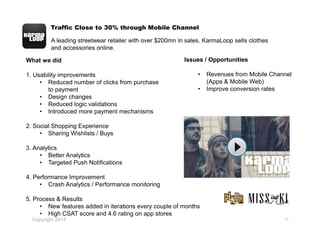 Traffic Close to 30% through Mobile Channel
24
What we did
1. Usability improvements
• Reduced number of clicks from purchase
to payment
• Design changes
• Reduced logic validations
• Introduced more payment mechanisms
2. Social Shopping Experience
• Sharing Wishlists / Buys
3. Analytics
• Better Analytics
• Targeted Push Notifications
4. Performance Improvement
• Crash Analytics / Performance monitoring
5. Process & Results
• New features added in iterations every couple of months
• High CSAT score and 4.6 rating on app stores
A leading streetwear retailer with over $200mn in sales. KarmaLoop sells clothes
and accessories online.
Issues / Opportunities
• Revenues from Mobile Channel
(Apps & Mobile Web)
• Improve conversion rates
Copyright 2014
 