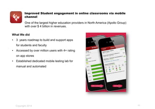 Improved Student engagement in online classrooms via mobile
channel
.
One of the largest higher education providers in North America (Apollo Group)
with over $ 4 billion in revenues.
What We did
• 3 years roadmap to build and support apps
for students and faculty
• Accessed by over million users with 4+ rating
on app stores
• Established dedicated mobile testing lab for
manual and automated
Copyright 2014 25
 