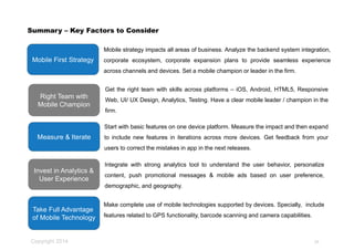 Copyright 2014
Summary – Key Factors to Consider
Start with basic features on one device platform. Measure the impact and then expand
to include new features in iterations across more devices. Get feedback from your
users to correct the mistakes in app in the next releases.
Mobile First Strategy
Mobile strategy impacts all areas of business. Analyze the backend system integration,
corporate ecosystem, corporate expansion plans to provide seamless experience
across channels and devices. Set a mobile champion or leader in the firm.
Invest in Analytics &
User Experience
Integrate with strong analytics tool to understand the user behavior, personalize
content, push promotional messages & mobile ads based on user preference,
demographic, and geography.
Measure & Iterate
Right Team with
Mobile Champion
Get the right team with skills across platforms – iOS, Android, HTML5, Responsive
Web, UI/ UX Design, Analytics, Testing. Have a clear mobile leader / champion in the
firm.
Take Full Advantage
of Mobile Technology
Make complete use of mobile technologies supported by devices. Specially, include
features related to GPS functionality, barcode scanning and camera capabilities.
26
 