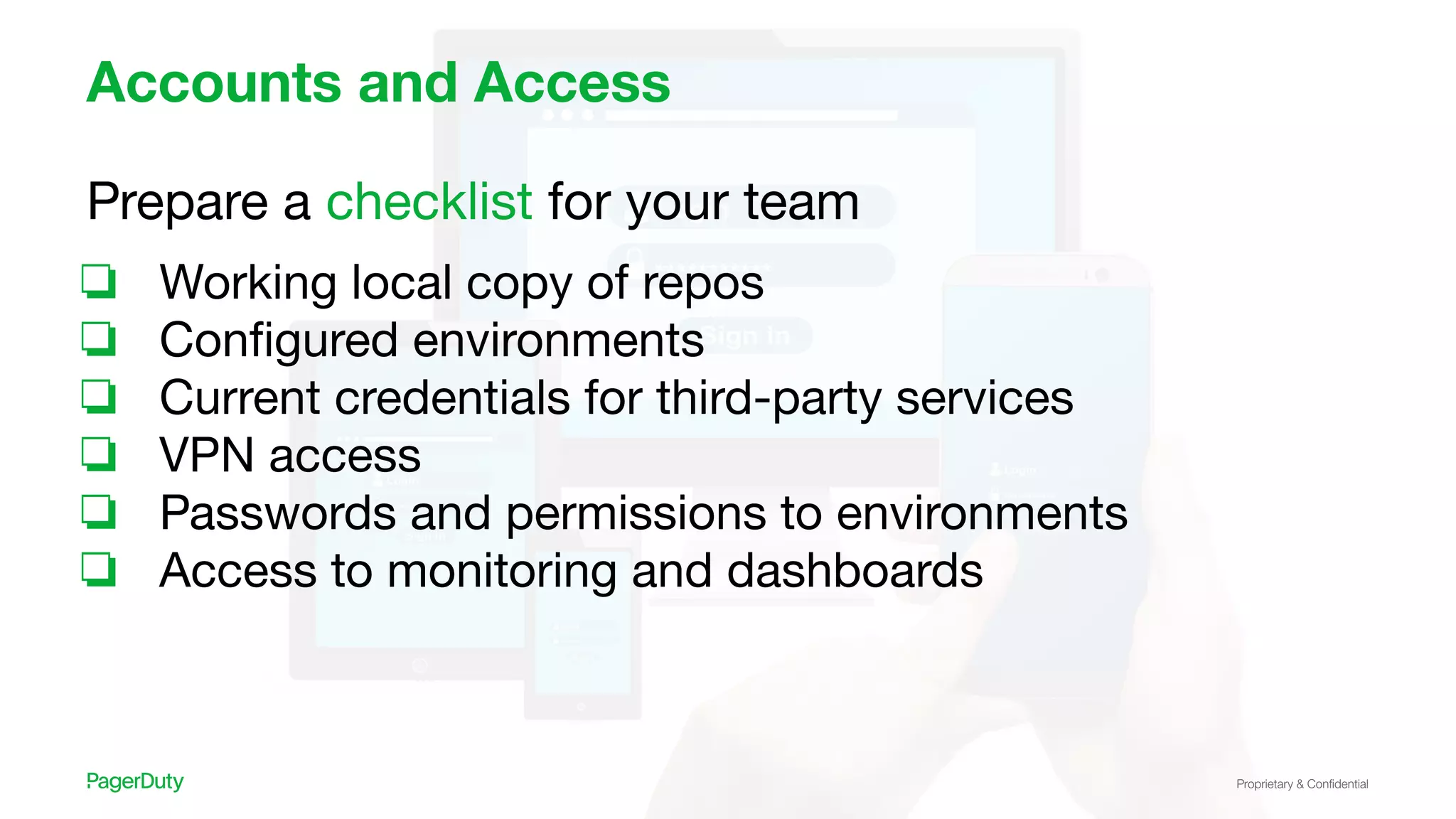 Proprietary & Conﬁdential
Accounts and Access
Prepare a checklist for your team
❏ Working local copy of repos
❏ Conﬁgured environments
❏ Current credentials for third-party services
❏ VPN access
❏ Passwords and permissions to environments
❏ Access to monitoring and dashboards
 
