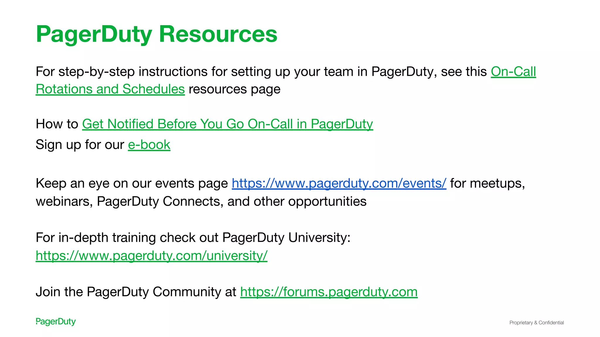 Proprietary & Conﬁdential
PagerDuty Resources
For step-by-step instructions for setting up your team in PagerDuty, see this On-Call
Rotations and Schedules resources page
How to Get Notiﬁed Before You Go On-Call in PagerDuty
Sign up for our e-book
Keep an eye on our events page https://www.pagerduty.com/events/ for meetups,
webinars, PagerDuty Connects, and other opportunities
For in-depth training check out PagerDuty University:
https://www.pagerduty.com/university/
Join the PagerDuty Community at https://forums.pagerduty.com
 