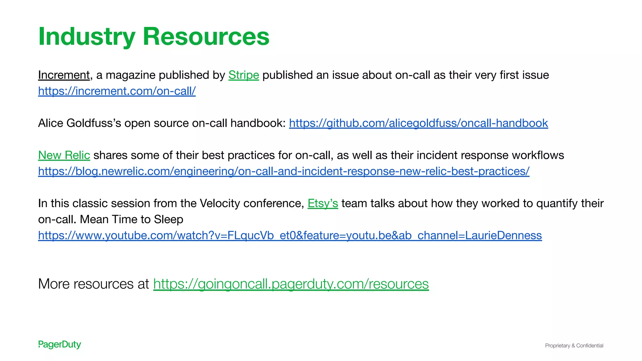Proprietary & Conﬁdential
Industry Resources
Increment, a magazine published by Stripe published an issue about on-call as their very ﬁrst issue
https://increment.com/on-call/
Alice Goldfuss’s open source on-call handbook: https://github.com/alicegoldfuss/oncall-handbook
New Relic shares some of their best practices for on-call, as well as their incident response workﬂows
https://blog.newrelic.com/engineering/on-call-and-incident-response-new-relic-best-practices/
In this classic session from the Velocity conference, Etsy’s team talks about how they worked to quantify their
on-call. Mean Time to Sleep
https://www.youtube.com/watch?v=FLqucVb_et0&feature=youtu.be&ab_channel=LaurieDenness
More resources at https://goingoncall.pagerduty.com/resources
 
