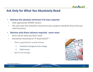 Ask Only for What You Absolutely Need
Retrieve the absolute minimum # of rows required

•
•
•

Code appropriate WHERE clauses
The only rows that should be returned to your program should be those that you 
need to process

Retrieve only those columns required:  never more

•
•
•

Don’t ask for what you don’t need
Sometimes shortened to  Avoid SELECT *
–

This is a good idea for several reasons:
1.
2.

–

Insulation of programs from change
Performance

But it is not enough…

© 2013 Mullins Consulting, Inc.

11/8/2013

www.datavail.com

10

 