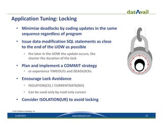 Application Tuning: Locking
• Minimize deadlocks by coding updates in the same 
sequence regardless of program
• Issue data modification SQL statements as close 
to the end of the UOW as possible
• the later in the UOW the update occurs, the 
shorter the duration of the lock

• Plan and implement a COMMIT strategy
• or experience TIMEOUTs and DEADLOCKs

• Encourage Lock Avoidance
• ISOLATION(CS) / CURRENTDATA(NO)
• Can be used only by read only cursors

• Consider ISOLATION(UR) to avoid locking
© 2013 Mullins Consulting, Inc.

11/8/2013

www.datavail.com

15

 