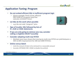 Application Tuning: Program
•

Do not embed efficient SQL in inefficient program logic
• Classic example: finely tuned, efficient 
SQL inside of a program loop that 
executes 3,510,627 times!

•

Let SQL do the work when possible
• e.g.) do not code “program” joins

•

Sign of trouble: SQL followed by lots of 
IF...ELSE or CASE statements

•

If you are only going to retrieve one row, consider
coding a singleton SELECT (usually)

•

Consider adopting multi‐row FETCH
• Multiple tests have shown that moving to multi‐row FETCH can yield between a 
50% to 60% improvement for 100 and 1000 FETCHes

•

Online versus Batch
•
•

Limit the amount of data to be retrieved to a reasonable amount
Consider OPTIMIZE FOR 1 ROW to disable list prefetch

© 2013 Mullins Consulting, Inc.

11/8/2013

www.datavail.com

16

 