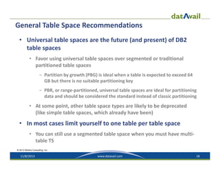 General Table Space Recommendations
• Universal table spaces are the future (and present) of DB2 
table spaces
• Favor using universal table spaces over segmented or traditional 
partitioned table spaces
– Partition by growth (PBG) is ideal when a table is expected to exceed 64 
GB but there is no suitable partitioning key
– PBR, or range‐partitioned, universal table spaces are ideal for partitioning 
data and should be considered the standard instead of classic partitioning

• At some point, other table space types are likely to be deprecated 
(like simple table spaces, which already have been)

• In most cases limit yourself to one table per table space
• You can still use a segmented table space when you must have multi‐
table TS
© 2013 Mullins Consulting, Inc.

11/8/2013

www.datavail.com

18

 