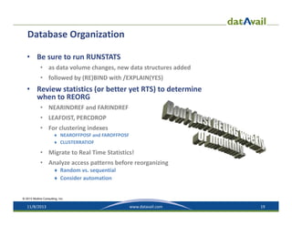 Database Organization
• Be sure to run RUNSTATS
• as data volume changes, new data structures added
• followed by (RE)BIND with /EXPLAIN(YES)

• Review statistics (or better yet RTS) to determine 
when to REORG
• NEARINDREF and FARINDREF
• LEAFDIST, PERCDROP
• For clustering indexes

 NEAROFFPOSF and FAROFFPOSF
 CLUSTERRATIOF

• Migrate to Real Time Statistics!
• Analyze access patterns before reorganizing
 Random vs. sequential
 Consider automation

© 2013 Mullins Consulting, Inc.

11/8/2013

www.datavail.com

19

 