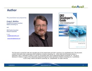 Author
This presentation was prepared by:

Craig S. Mullins
President & Principal Consultant
Mullins Consulting, Inc.
and
DB2 Practice Consultant
Datavail Corporation
E‐mail: 
craig@craigsmullins.com
craig.mullins@datavail.com

This document is protected under the copyright laws of the United States and other countries as an unpublished work. This document
contains information that is proprietary and confidential to Mullins Consulting, Inc., which shall not be disclosed outside or
duplicated, used, or disclosed in whole or in part for any purpose other than as approved by Mullins Consulting, Inc. Any use or
disclosure in whole or in part of this information without the express written permission of Mullins Consulting, Inc. is prohibited.
© 2013 Craig S. Mullins and Mullins Consulting, Inc. (Unpublished). All rights reserved.

11/8/2013

www.datavail.com

2

 